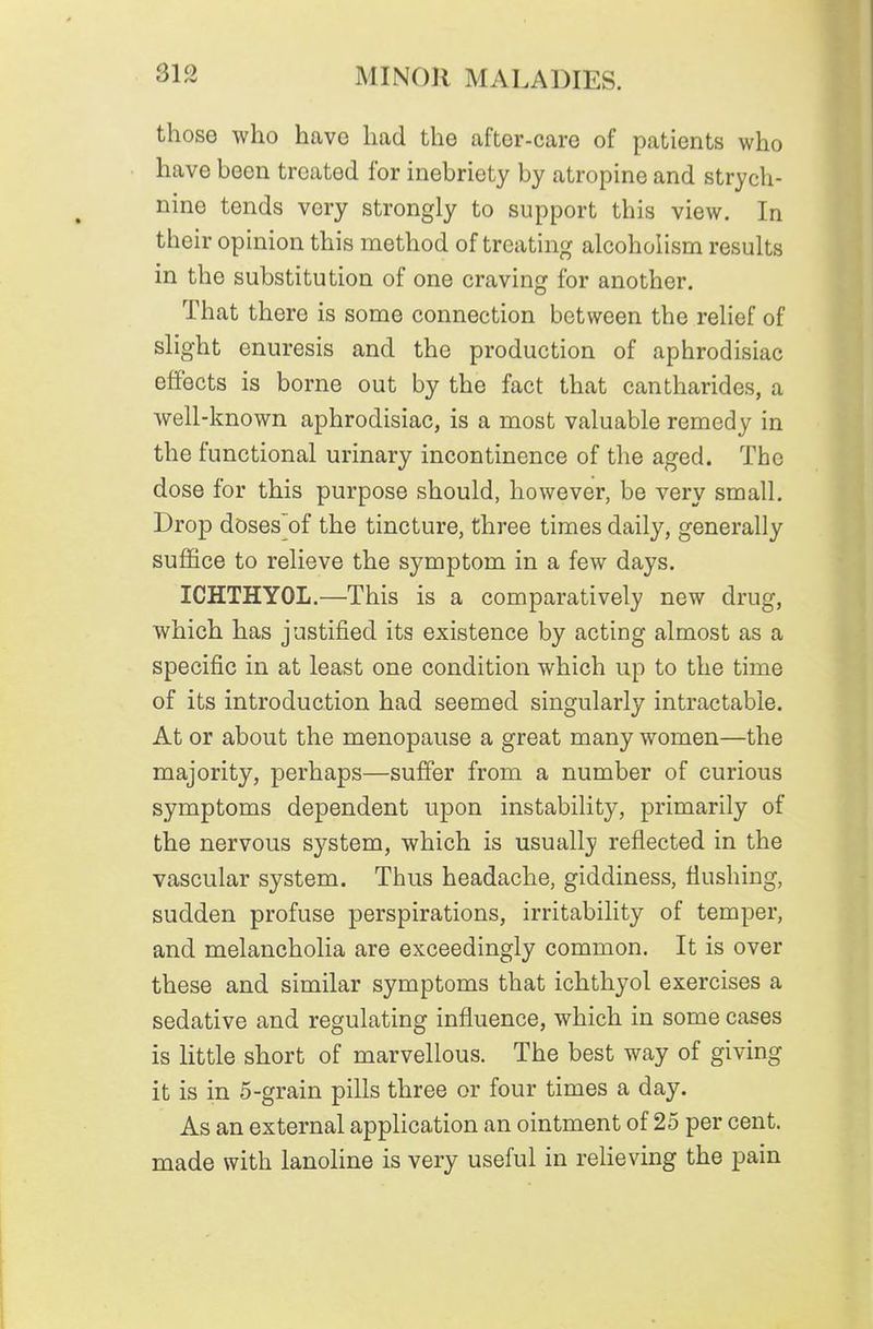 those who have had the after-care of patients who have been treated for inebriety by atropine and strych- nine tends very strongly to support this view. In their opinion this method of treating alcoholism results in the substitution of one craving for another. That there is some connection between the relief of slight enuresis and the production of aphrodisiac effects is borne out by the fact that cantharides, a well-known aphrodisiac, is a most valuable remedy in the functional urinary incontinence of the aged. The dose for this purpose should, however, be very small. Drop doses'of the tincture, three times daily, generally suffice to relieve the symptom in a few days. ICHTHYOL.—This is a comparatively new drug, which has justified its existence by acting almost as a specific in at least one condition which up to the time of its introduction had seemed singularly intractable. At or about the menopause a great many women—the majority, perhaps—suffer from a number of curious symptoms dependent upon instability, primarily of the nervous system, which is usually reflected in the vascular system. Thus headache, giddiness, flushing, sudden profuse perspirations, irritability of temper, and melancholia are exceedingly common. It is over these and similar symptoms that ichthyol exercises a sedative and regulating influence, which in some cases is little short of marvellous. The best way of giving it is in 5-grain pills three or four times a day. As an external application an ointment of 25 per cent, made with lanoline is very useful in relieving the pain