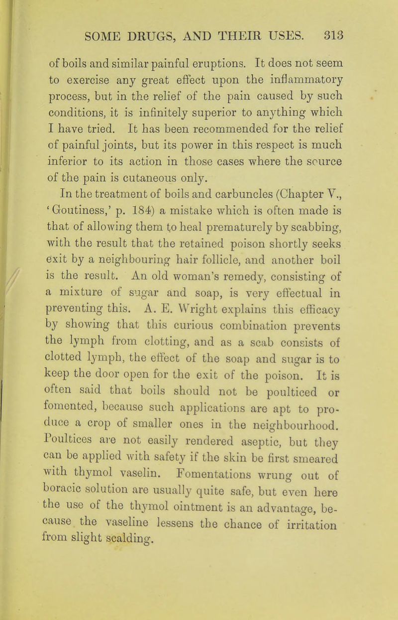 of boils and similar painful eruptions. It does not seem to exercise any great effect upon the inflammatory process, but in the relief of the pain caused by such conditions, it is infinitely superior to anything which I have tried. It has been recommended for the relief of painful joints, but its power in this respect is much inferior to its action in those cases where the source of the pain is cutaneous only. In the treatment of boils and carbuncles (Chapter V., 'Goutiness,' p. 184) a mistake which is often made is that of allowing them to heal prematurely by scabbing, with the result that the retained poison shortly seeks exit by a neighbouring hair follicle, and another boil is the result. An old woman's remedy, consisting of a mixture of sugar and soap, is very effectual in preventing this. A. E. Wright explains this efficacy by showing that this curious combination prevents the lymph from clotting, and as a scab consists of clotted lymph, the effect of the soap and sugar is to keep the door open for the exit of the poison. It is often said that boils should not be poulticed or fomented, because such applications are apt to pro- duce a crop of smaller ones in the neighbourhood. Poultices ai-e not easily rendered aseptic, but they can be applied with safety if the skin be first smeared with thymol vaselin. Fomentations wrung out of boracic solution are usually quite safe, but even here the use of the thymol ointment is an advantage, be- cause the vaseline lessens the chance of irritation from slight scalding.