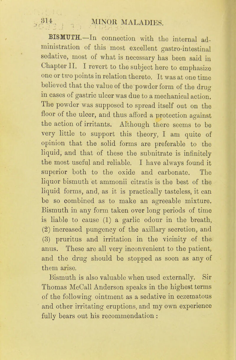 , .in4, . MINOR MALADIES. BISMUTH.—Ill connection with the internal ad- ministration of this most excellent gastro-intestinal sedative, most of what is necessary has been said in Chapter II. I revert to the subject here to emphasize one or two points in relation thereto. It was at one time believed that the value of the powder form of the drug in cases of gastric ulcer was due to a mechanical action. The powder was supposed to spread itself out on the floor of the ulcer, and thus afford a protection against the action of irritants. Although there seems to be very little to support this theory, I am quite of opinion that the solid forms are preferable to the liquid, and that of these the subnitrate is infinitely the most useful and reliable. I have always found it superior both to the oxide and carbonate. The liquor bismuth et ammonii citratis is the best of the liquid forms, and, as it is practically tasteless, it can be so combined as to make an agreeable mixture. Bismuth in any form taken over long periods of time is liable to cause (1) a garlic odour in the breath, (2) increased pungency of the axillary secretion, and (3) pruritus and irritation in the vicinity of the anus. These are all very inconvenient to the patient, and the drug should be stopped as soon as any of them arise. Bismuth is also valuable when used externally. Sir Thomas McCall Anderson speaks in the highest terms of the following ointment as a sedative in eczematous and other irritating eruptions, and my own experience fully bears out his recommendation :