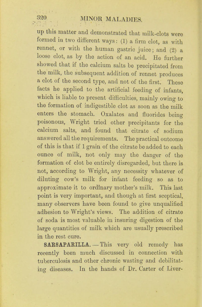 up this matter and demonstrated that milk-clots were formed ia two different ways: (1) a firm clot, as with rennet, or with the human gastric juice; and (2) a loose clot, as by the action of an acid. He further showed that if the calcium salts be precipitated from the milk, the subsequent addition of rennet produces a clot of the second type, and not of the first. These facts he applied to the artificial feeding of infants, which is liable to present difficulties, mainly owing to the formation of indigestible clot as soon as the milk enters the stomach. Oxalates and fluorides being poisonous, Wright tried other precipitants for the calcium salts, and found that citrate of sodium answered all the requirements. The practical outcome of this is that if 1 grain of the citrate be added to each ounce of milk, not only may the danger of the formation of clot be entirely disregarded, but there is not, according to Wright, any necessity whatever of diluting cow's milk for infant feeding so as to approximate it to ordinary mother's milk. This last point is very important, and though at first sceptical, many observers have been found to give unqualified adhesion to Wright's views. The addition of citrate of soda is most valuable in insuring digestion of the large quantities of milk which are usually prescribed in the rest cure. SARSAPARILLA. — This very old remedy has recently been much discussed in connection with tuberculosis and other chronic wasting and debilitat- ing diseases. In the hands of Dr. Carter of Liver-