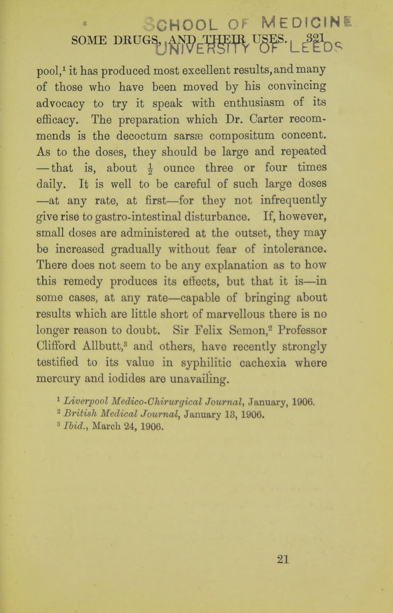 CHOOL OF MEDICINi SOME BRVG^^^^l^Y^W-Lilhs pool/ it has produced most excellent results, and many of those who have been moved by his convincing advocacy to try it speak with enthusiasm of its efficacy. The preparation which Dr. Carter recom- mends is the decoctum sarsas compositum concent. As to the doses, they should be large and repeated — that is, about ^ ounce three or four times daily. It is well to be careful of such large doses —at any rate, at first—for they not infrequently give rise to gastro-intestinal disturbance. If, however, small doses are administered at the outset, they may be increased gradually without fear of intolerance. There does not seem to be any explanation as to how this remedy produces its effects, but that it is—in some cases, at any rate—capable of bringing about results which are little short of marvellous there is no longer reason to doubt. Sir Felix Semon,^ Professor Clifford Allbutt,^ and others, have recently strongly testified to its value in syphilitic cachexia where mercury and iodides are unavailing. ^ Liverpool Medico-Chirurgical Journal, January, 1906, 2 British Medical Journal^ January 13, 1906. 3 Ibid., March 24, 1906. 21