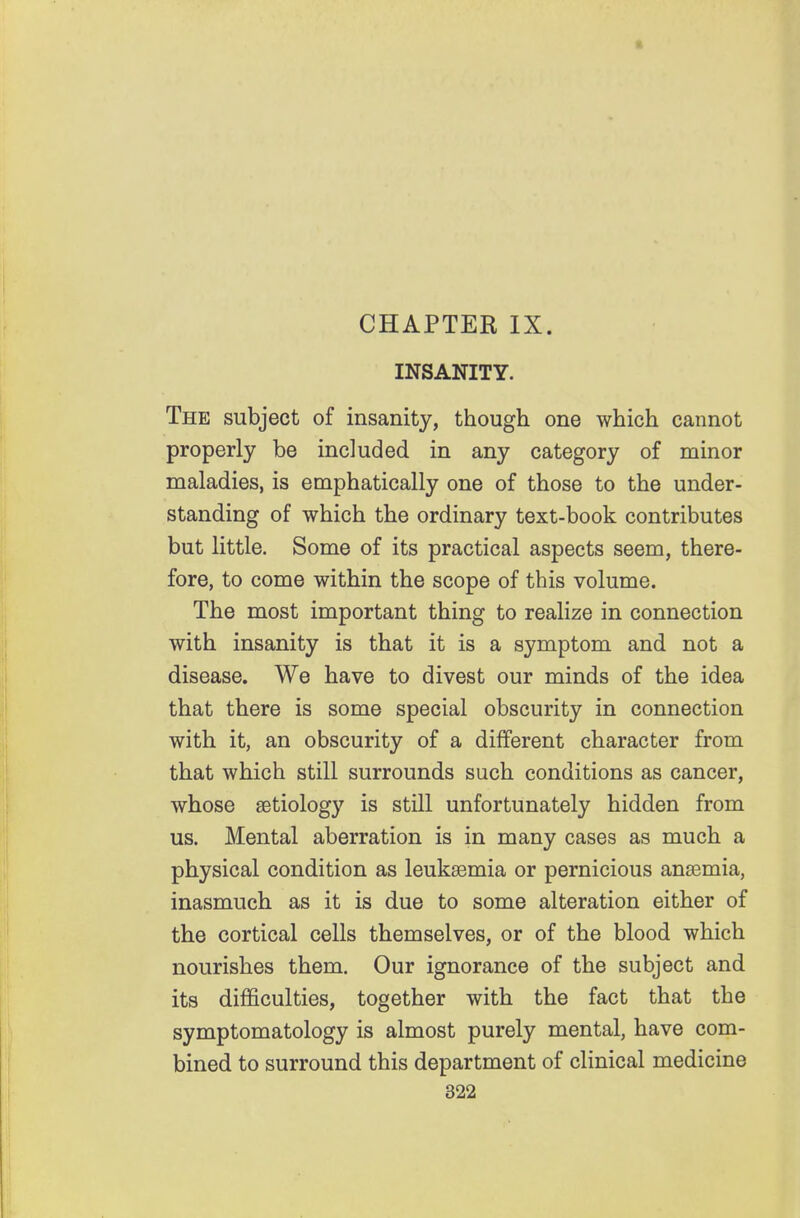 CHAPTER IX. INSANITY. The subject of insanity, though one which cannot properly be included in any category of minor maladies, is emphatically one of those to the under- standing of which the ordinary text-book contributes but little. Some of its practical aspects seem, there- fore, to come within the scope of this volume. The most important thing to realize in connection with insanity is that it is a symptom and not a disease. We have to divest our minds of the idea that there is some special obscurity in connection with it, an obscurity of a different character from that which still surrounds such conditions as cancer, whose aetiology is still unfortunately hidden from us. Mental aberration is in many cases as much a physical condition as leukaemia or pernicious anaemia, inasmuch as it is due to some alteration either of the cortical cells themselves, or of the blood which nourishes them. Our ignorance of the subject and its difficulties, together with the fact that the symptomatology is almost purely mental, have com- bined to surround this department of clinical medicine