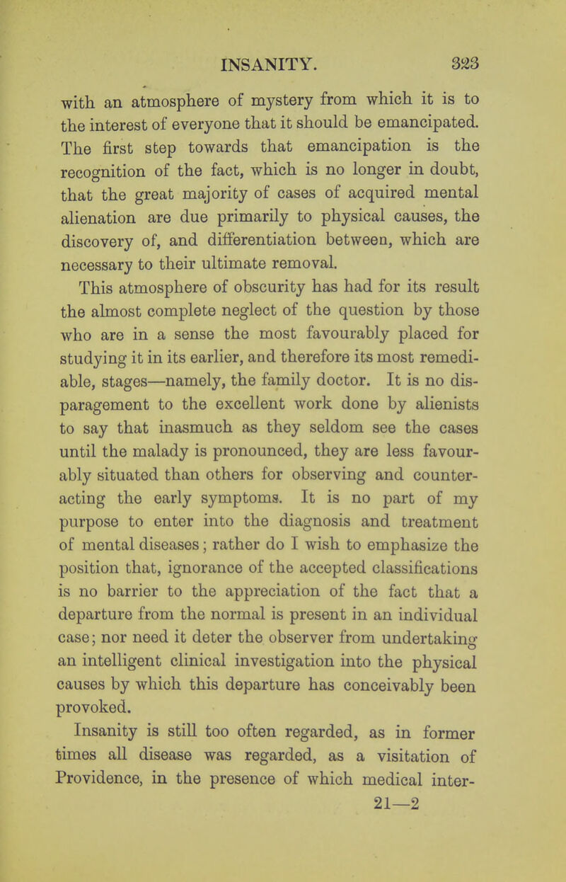 with an atmosphere of mystery from which it is to the interest of everyone that it should be emancipated. The first step towards that emancipation is the recognition of the fact, which is no longer in doubt, that the great majority of cases of acquired mental alienation are due primarily to physical causes, the discovery of, and differentiation between, which are necessary to their ultimate removal. This atmosphere of obscurity has had for its result the almost complete neglect of the question by those who are in a sense the most favourably placed for studying it in its earlier, and therefore its most remedi- able, stages—namely, the family doctor. It is no dis- paragement to the excellent work done by alienists to say that inasmuch as they seldom see the cases until the malady is pronounced, they are less favour- ably situated than others for observing and counter- acting the early symptoms. It is no part of my purpose to enter into the diagnosis and treatment of mental diseases; rather do I wish to emphasize the position that, ignorance of the accepted classifications is no barrier to the appreciation of the fact that a departure from the normal is present in an individual case; nor need it deter the observer from undertakinci- an intelligent clinical investigation into the physical causes by which this departure has conceivably been provoked. Insanity is still too often regarded, as in former times all disease was regarded, as a visitation of Providence, in the presence of which medical inter- 21—2