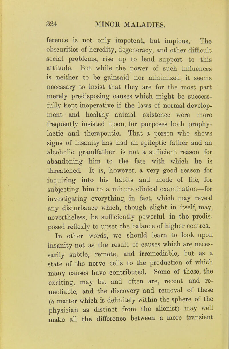 ference is not only impotent, but impious. The obscurities of heredity, degeneracy, and other difficult social problems, rise up to lend support to this attitude. But while the power of such influences is neither to be gainsaid nor minimized, it seems necessary to insist that they are for the most part merely predisposing causes which, might be success- fully kept inoperative if the laws of normal develop- ment and healthy animal existence were more frequently insisted upon, for purposes both prophy- lactic and therapeutic. That a person who shows signs of insanity has had an epileptic father and an alcoholic grandfather is not a sufficient reason for abandoning him to the fate with which he is threatened. It is, however, a very good reason for inquiring into his habits and mode of life, for subjecting him to a minute clinical examination—for investigating everything, in fact, which may reveal any disturbance which, though slight in itself, may, nevertheless, be sufficiently powerful in the predis- posed reflexly to upset the balance of higher centres. In other words, we should learn to look upon insanity not as the result of causes which are neces- sarily subtle, remote, and irremediable, but as a state of the nerve cells to the production of which many causes have contributed. Some of these, the exciting, may be, and often are, recent and re- mediable, and the discovery and removal of these (a matter which is definitely within the sphere of the physician as distinct from the alienist) may well make all the difference between a mere transient