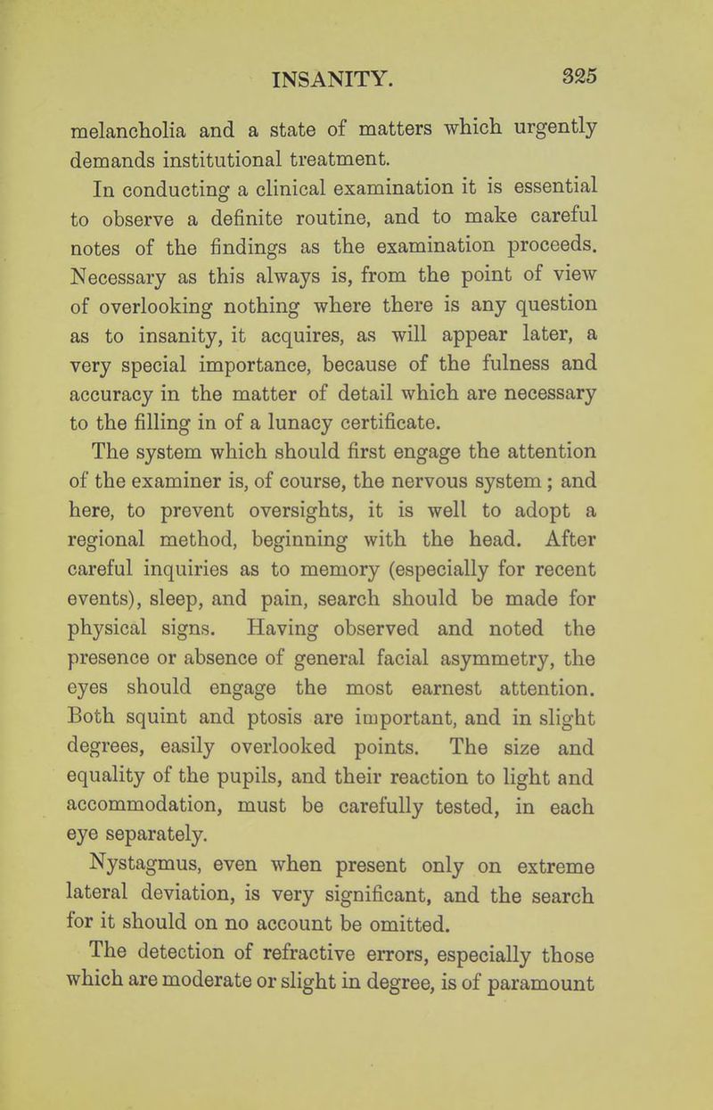 melancholia and a state of matters which urgently demands institutional treatment. In conducting a clinical examination it is essential to observe a definite routine, and to make careful notes of the findings as the examination proceeds. Necessary as this always is, from the point of view of overlooking nothing where there is any question as to insanity, it acquires, as will appear later, a very special importance, because of the fulness and accuracy in the matter of detail which are necessary to the filling in of a lunacy certificate. The system which should first engage the attention of the examiner is, of course, the nervous system ; and here, to prevent oversights, it is well to adopt a regional method, beginning with the head. After careful inquiries as to memory (especially for recent events), sleep, and pain, search should be made for physical signs. Having observed and noted the presence or absence of general facial asymmetry, the eyes should engage the most earnest attention. Both squint and ptosis are important, and in slight degrees, easily overlooked points. The size and equality of the pupils, and their reaction to light and accommodation, must be carefully tested, in each eye separately. Nystagmus, even when present only on extreme lateral deviation, is very significant, and the search for it should on no account be omitted. The detection of refractive errors, especially those which are moderate or slight in degree, is of paramount