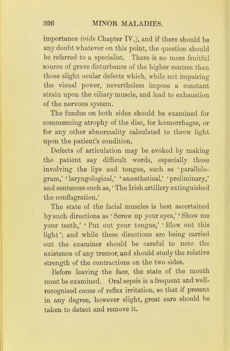 importance (vide Chapter IV.), and if there should be any doubt whatever on this point, the question should be referred to a specialist. There is no more fruitful source of grave disturbance of the higher centres than those slight ocular defects which, while not impairing the visual power, nevertheless impose a constant strain upon the ciliary muscle, and lead to exhaustion of the nervous system. The fundus on both sides should be examined for commencing atrophy of the disc, for haemorrhages, or for any other abnormality calculated to throw light upon the patient's condition. Defects of articulation may be evoked by making the patient say diflficult words, especially those involving the lips and tongue, such as ' parallelo- gram,' 'laryngological,' *ansesthetical,' 'preliminary,' and sentences such as,' The Irish artillery extinguished the conflagration.' The state of the facial muscles is best ascertained by such directions as ' Screw up your eyes,' * Show me your teeth,' * Put out your tongue,' ' Blow out this light'; and while these directions are being carried out the examiner should be careful to note the existence of any tremor, and should study the relative strength of the contractions on the two sides. Before leaving the face, the state of the mouth must be examined. Oral sepsis is a frequent and well- recognised cause of reflex irritation, so that if present in any degree, however slight, great care should be taken to detect and remove it.