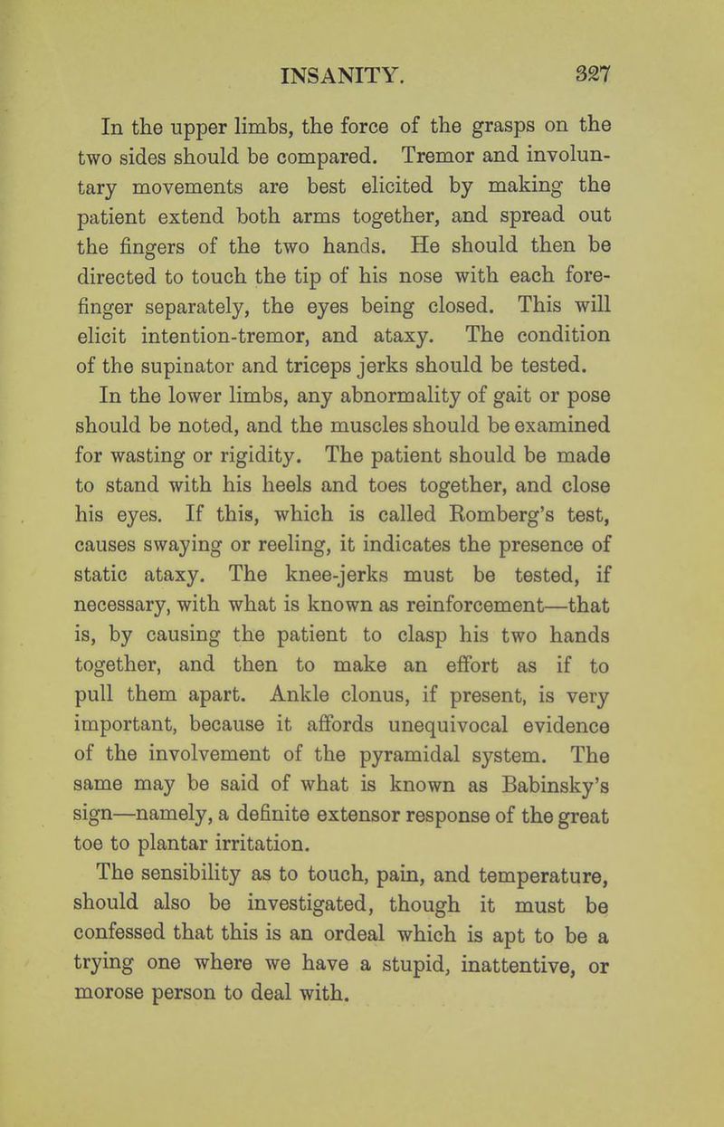 In the upper limbs, the force of the grasps on the two sides should be compared. Tremor and involun- tary movements are best elicited by making the patient extend both arms together, and spread out the fingers of the two hands. He should then be directed to touch the tip of his nose with each fore- finger separately, the eyes being closed. This will elicit intention-tremor, and ataxy. The condition of the supinator and triceps jerks should be tested. In the lower limbs, any abnormality of gait or pose should be noted, and the muscles should be examined for wasting or rigidity. The patient should be made to stand with his heels and toes together, and close his eyes. If this, which is called Romberg's test, causes swaying or reeling, it indicates the presence of static ataxy. The knee-jerks must be tested, if necessary, with what is known as reinforcement—that is, by causing the patient to clasp his two hands together, and then to make an effort as if to pull them apart. Ankle clonus, if present, is very important, because it affords unequivocal evidence of the involvement of the pyramidal system. The same may be said of what is known as Babinsky's sign—namely, a definite extensor response of the great toe to plantar irritation. The sensibility as to touch, pain, and temperature, should also be investigated, though it must be confessed that this is an ordeal which is apt to be a trying one where we have a stupid, inattentive, or morose person to deal with.