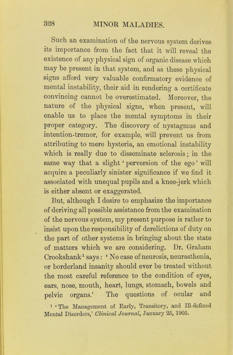 Such an examination of the nervous system derives its importance from the fact that it will reveal the existence of any physical sign of organic disease which may be present in that system, and as these physical signs afford very valuable confirmatory evidence of mental instability, their aid in rendering a certificate convincing cannot be overestimated. Moreover, the nature of the physical signs, when present, will enable us to place the mental symptoms in their proper category. The discovery of nystagmus and intention-tremor, for example, will prevent us from attributing to mere hysteria, an emotional instability which is really due to disseminate sclerosis; in the same way that a slight * perversion of the ego' will acquire a peculiarly sinister significance if we find it associated with unequal pupils and a knee-jerk which is either absent or exaggerated. But, although I desire to emphasize the importance of deriving all possible assistance from the examination of the nervous system, my present purpose is rather to insist upon the responsibility of derelictions of duty on the part of other systems in bringing about the state of matters which we are considering. Dr. Graham Crookshank^ says: ' No case of neurosis, neurasthenia, or borderland insanity should ever be treated without the most careful reference to the condition of eyes, ears, nose, mouth, heart, lungs, stomach, bowels and pelvic organs.' The questions of ocular and 1 'The Management of Early, Transitory, and Ill-defined Mental Disorders,' Clmical Journal, January 25, 1905.