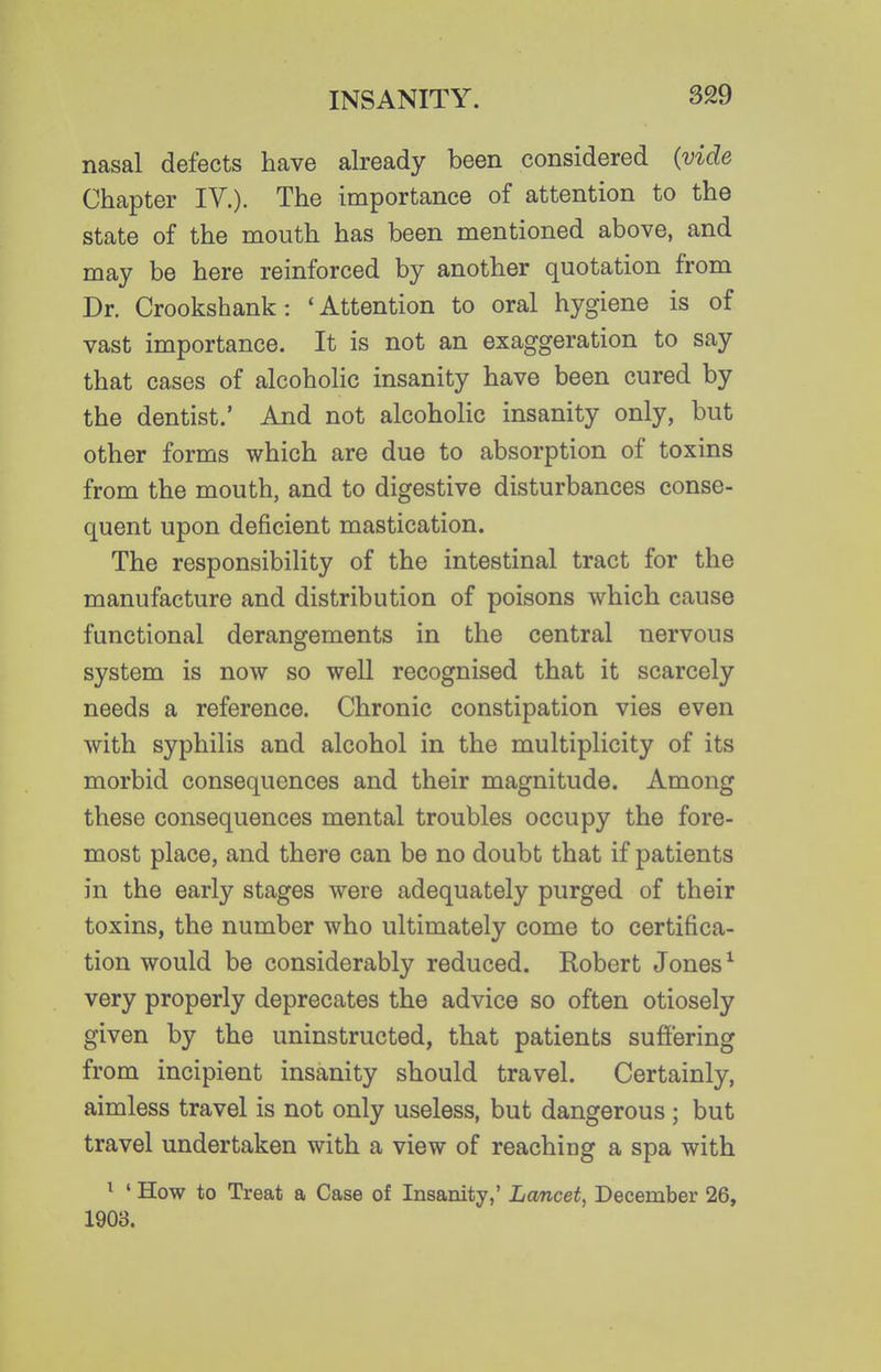 nasal defects have already been considered {vide Chapter IV.). The importance of attention to the state of the mouth has been mentioned above, and may be here reinforced by another quotation from Dr. Crookshank: 'Attention to oral hygiene is of vast importance. It is not an exaggeration to say that cases of alcoholic insanity have been cured by the dentist.' And not alcoholic insanity only, but other forms which are due to absorption of toxins from the mouth, and to digestive disturbances conse- quent upon deficient mastication. The responsibility of the intestinal tract for the manufacture and distribution of poisons which cause functional derangements in the central nervous system is now so well recognised that it scarcely needs a reference. Chronic constipation vies even with syphilis and alcohol in the multiplicity of its morbid consequences and their magnitude. Among these consequences mental troubles occupy the fore- most place, and there can be no doubt that if patients in the early stages were adequately purged of their toxins, the number who ultimately come to certifica- tion would be considerably reduced. Robert Jones ^ very properly deprecates the advice so often otiosely given by the uninstructed, that patients suffering from incipient insanity should travel. Certainly, aimless travel is not only useless, but dangerous ; but travel undertaken with a view of reaching a spa with ^ ' How to Treat a Case of Insanity,' Lancet, December 26, 1903,