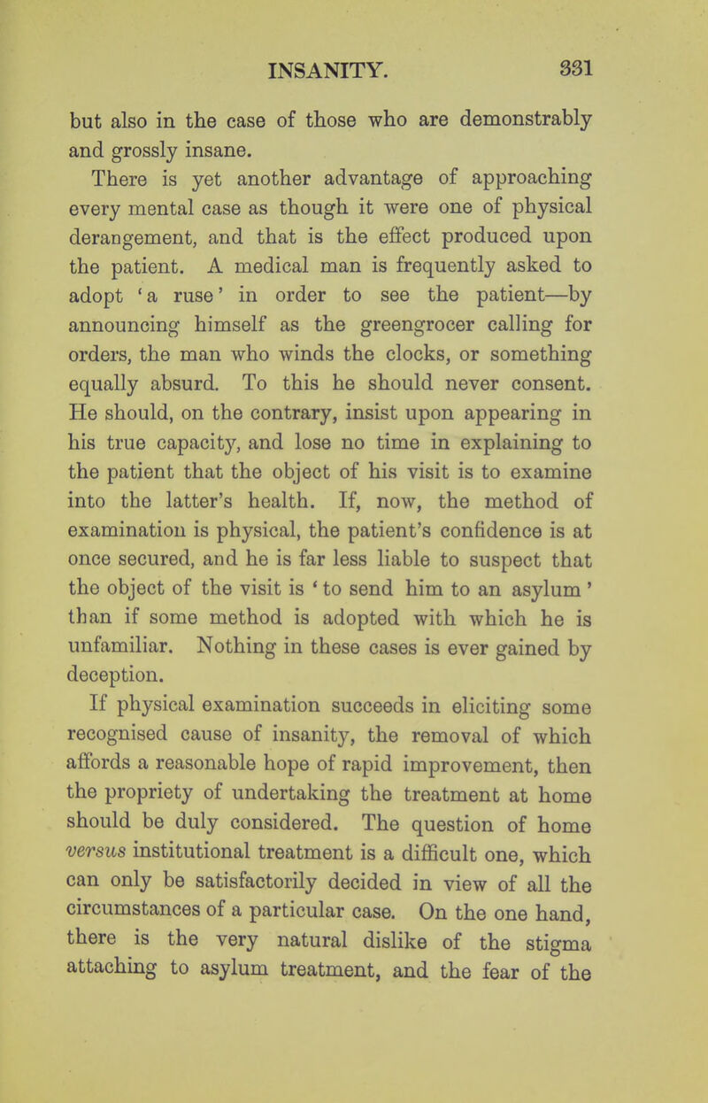 but also in the case of those who are demonstrably and grossly insane. There is yet another advantage of approaching every mental case as though it were one of physical derangement, and that is the effect produced upon the patient, A medical man is frequently asked to adopt 'a ruse' in order to see the patient—by announcing himself as the greengrocer calling for orders, the man who winds the clocks, or something equally absurd. To this he should never consent. He should, on the contrary, insist upon appearing in his true capacity, and lose no time in explaining to the patient that the object of his visit is to examine into the latter's health. If, now, the method of examination is physical, the patient's confidence is at once secured, and he is far less liable to suspect that the object of the visit is * to send him to an asylum' than if some method is adopted with which he is unfamiliar. Nothing in these cases is ever gained by deception. If physical examination succeeds in eliciting some recognised cause of insanity, the removal of which affords a reasonable hope of rapid improvement, then the propriety of undertaking the treatment at home should be duly considered. The question of home versus institutional treatment is a difficult one, which can only be satisfactorily decided in view of all the circumstances of a particular case. On the one hand, there is the very natural dislike of the stigma attaching to asylum treatment, and the fear of the