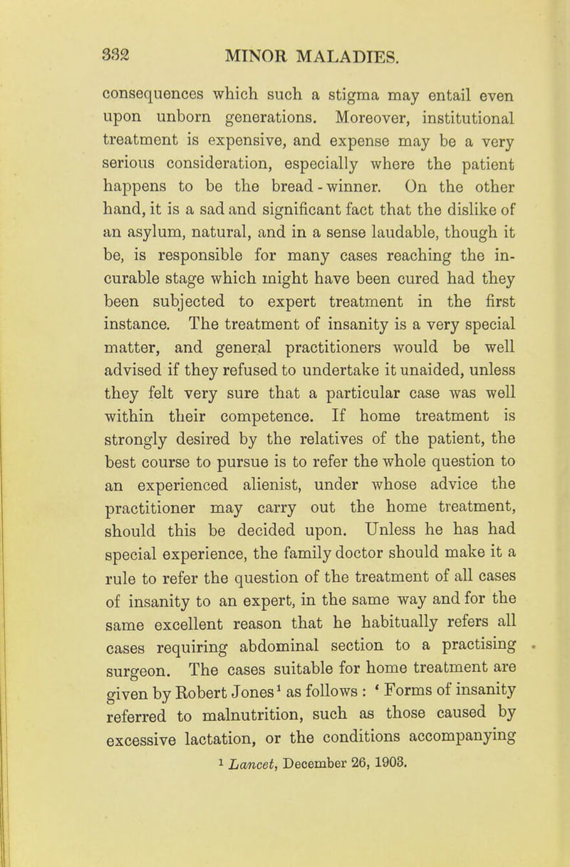 consequences which such a stigma may entail even upon unborn generations. Moreover, institutional treatment is expensive, and expense may be a very serious consideration, especially where the patient happens to be the bread - winner. On the other hand, it is a sad and significant fact that the dislike of an asylum, natural, and in a sense laudable, though it be, is responsible for many cases reaching the in- curable stage which might have been cured had they been subjected to expert treatment in the first instance. The treatment of insanity is a very special matter, and general practitioners would be well advised if they refused to undertake it unaided, unless they felt very sure that a particular case was well within their competence. If home treatment is strongly desired by the relatives of the patient, the best course to pursue is to refer the whole question to an experienced alienist, under whose advice the practitioner may carry out the home treatment, should this be decided upon. Unless he has had special experience, the family doctor should make it a rule to refer the question of the treatment of all cases of insanity to an expert, in the same way and for the same excellent reason that he habitually refers all cases requiring abdominal section to a practising surgeon. The cases suitable for home treatment are given by Robert Jones ^ as follows : * Forms of insanity referred to malnutrition, such as those caused by excessive lactation, or the conditions accompanying 1 Lcmcet, December 26, 1903.