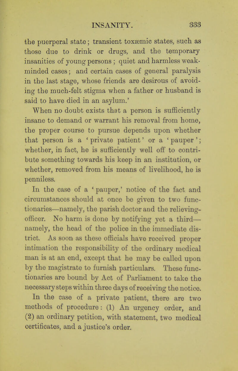 the puerperal state; transient toxsemic states, such as those due to drink or drugs, and the temporary insanities of young persons ; quiet and harmless weak- minded cases; and certain cases of general paralysis in the last stage, whose friends are desirous of avoid- ing the much-felt stigma when a father or husband is said to have died in an asylum.' When no doubt exists that a person is sufficiently insane to demand or warrant his removal from home, the proper course to pursue depends upon whether that person is a ' private patient' or a ' pauper '; whether, in fact, he is sufficiently well off to contri- bute something towards his keep in an institution, or whether, removed from his means of livelihood, he is penniless. In the case of a * pauper,' notice of the fact and circumstances should at once be given to two func- tionaries—namely, the parish doctor and the relieving- officer. No harm is done by notifying yet a third— namely, the head of the police in the immediate dis- trict. As soon as these officials have received proper intimation the responsibility of the ordinary medical man is at an end, except that he may be called upon by the magistrate to furnish particulars. These func- tionaries are bound by Act of Parliament to take the necessary steps within three days of receiving the notice. In the case of a private patient, there are two methods of procedure: (1) An urgency order, and (2) an ordinary petition, with statement, two medical certificates, and a justice's order.