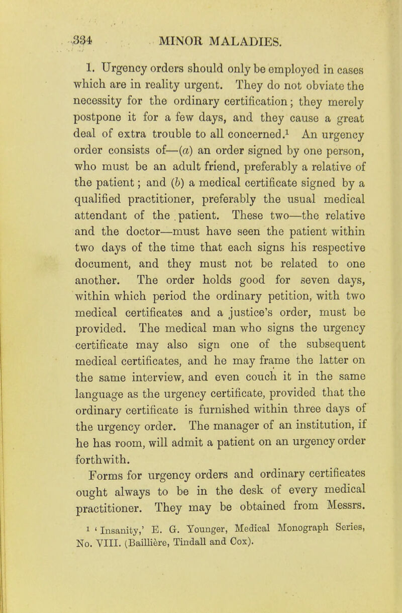 1. Urgency orders should only be employed in cases which are in reality urgent. They do not obviate the necessity for the ordinary certification; they merely postpone it for a few days, and they cause a great deal of extra trouble to all concerned An urgency order consists of—(a) an order signed by one person, who must be an adult friend, preferably a relative of the patient; and (b) a medical certificate signed by a qualified practitioner, preferably the usual medical attendant of the . patient. These two—the relative and the doctor—must have seen the patient within two days of the time that each signs his respective document, and they must not be related to one another. The order holds good for seven days, within which period the ordinary petition, with two medical certificates and a justice's order, must be provided. The medical man who signs the urgency certificate may also sign one of the subsequent medical certificates, and he may frame the latter on the same interview, and even couch it in the same language as the urgency certificate, provided that the ordinary certificate is furnished within three days of the urgency order. The manager of an institution, if he has room, will admit a patient on an urgency order forthwith. Forms for urgency orders and ordinary certificates ought always to be in the desk of every medical practitioner. They may be obtained from Messrs. 1 ' Insanity,' E. G. Younger, Medical Monograph Series, No. VIII. (Bailliere, Tindall and Cox).