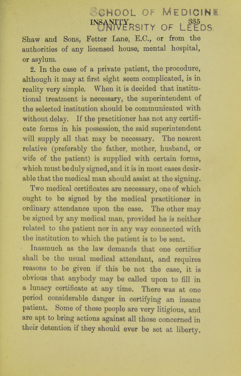 GHooL OF Medicine 'fMmnsny of Ltfos Shaw and Sons, Fetter Lane, E.G., or from the authorities of any licensed house, mental hospital, or asylum. 2. In the case of a private patient, the procedure, although it may at first sight seem complicated, is in reality very simple. When it is decided that institu- tional treatment is necessary, the superintendent of the selected institution should be communicated with without delay. If the practitioner has not any certifi- cate forms in his possession, the said superintendent will supply all that may be necessary. The nearest relative (preferabl}' the father, mother, husband, or wife of the patient) is supplied with certain forms, which must be duly signed, and it is in most cases desir- able that the medical man should assist at the signing. Two medical certificates are necessary, one of which ought to be signed by the medical practitioner in ordinary attendance upon the case. The other may be signed by any medical man, provided he is neither related to the patient nor in any way connected with the institution to which the patient is to be sent. Inasmuch as the law demands that one certifier shall be the usual medical attendant, and requires reasons to be given if this be not the case, it is obvious that anybody may be called upon to fill in a lunacy certificate at any time. There was at one period considerable danger in certifying an insane patient. Some of these people are very litigious, and are apt to bring actions against all those concerned in their detention if they should ever be set at liberty.