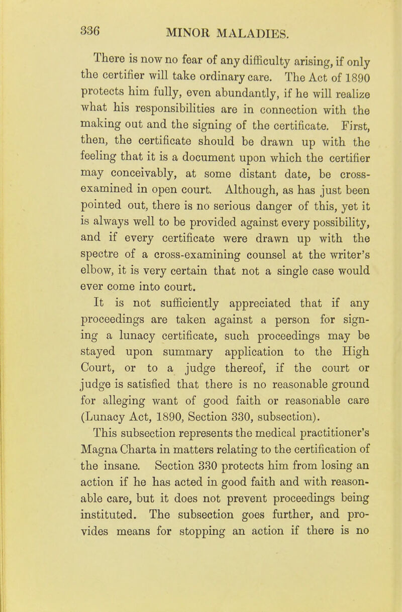 There is now no fear of any difficulty arising, if only the certifier will take ordinary care. The Act of 1890 protects him fully, even abundantly, if he will realize what his responsibilities are in connection with the making out and the signing of the certificate. First, then, the certificate should be drawn up with the feeling that it is a document upon which the certifier may conceivably, at some distant date, be cross- examined in open court. Although, as has just been pointed out, there is no serious danger of this, yet it is always well to be provided against every possibility, and if every certificate were drawn up with the spectre of a cross-examining counsel at the writer's elbow, it is very certain that not a single case would ever come into court. It is not sufficiently appreciated that if any proceedings are taken against a person for sign- ing a lunacy certificate, such proceedings may be stayed upon summary application to the High Court, or to a judge thereof, if the court or judge is satisfied that there is no reasonable ground for alleging want of good faith or reasonable care (Lunacy Act, 1890, Section 330, subsection). This subsection represents the medical practitioner's Magna Charta in matters relating to the certification of the insane. Section 330 protects him from losing an action if he has acted in good faith and with reason- able care, but it does not prevent proceedings being instituted. The subsection goes further, and pro- vides means for stopping an action if there is no