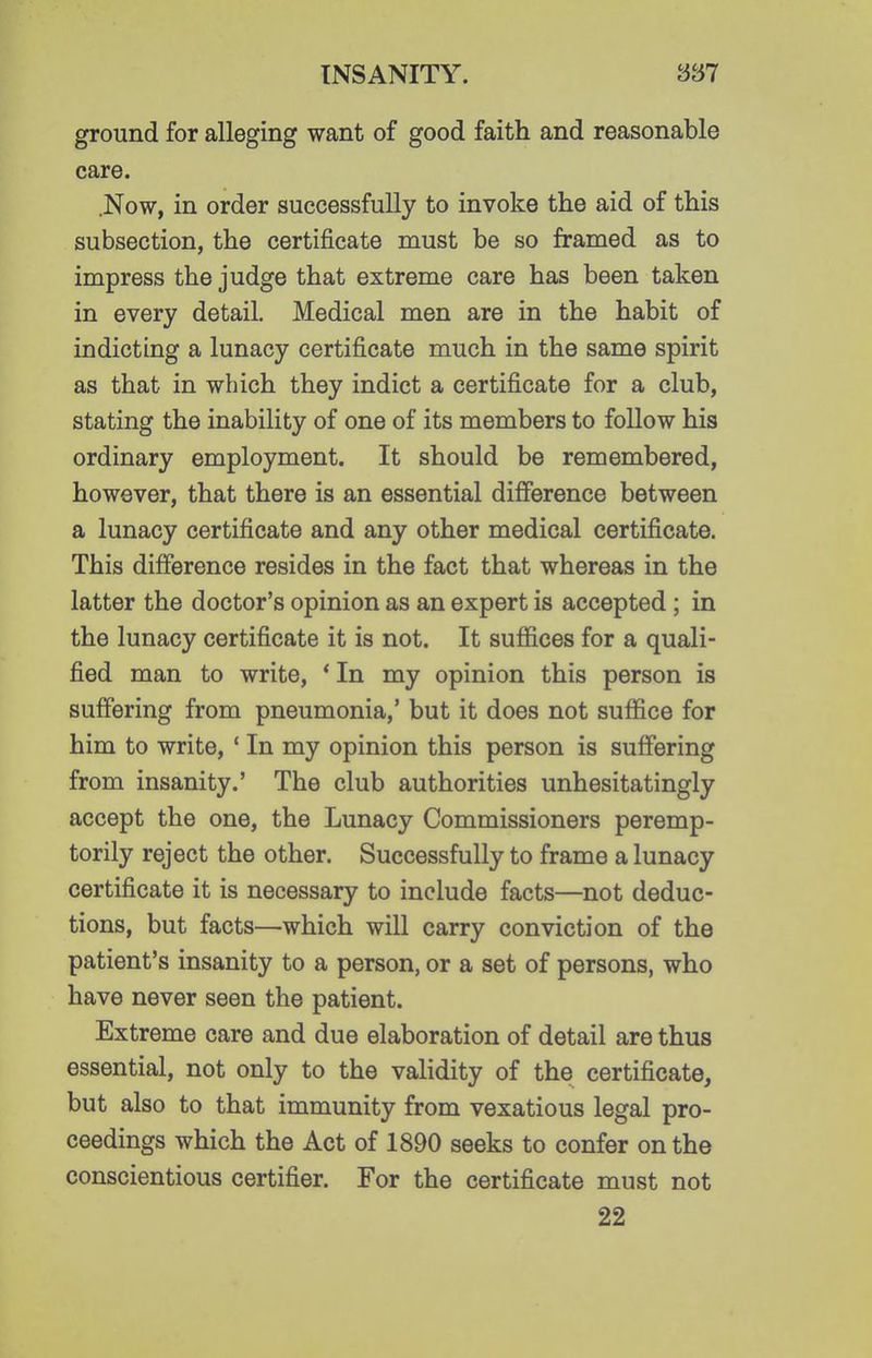 ground for alleging want of good faith and reasonable care. .Now, in order successfully to invoke the aid of this subsection, the certificate must be so framed as to impress the judge that extreme care has been taken in every detail. Medical men are in the habit of indicting a lunacy certificate much in the same spirit as that in which they indict a certificate for a club, stating the inability of one of its members to follow his ordinary employment. It should be remembered, however, that there is an essential difference between a lunacy certificate and any other medical certificate. This difference resides in the fact that whereas in the latter the doctor's opinion as an expert is accepted ; in the lunacy certificate it is not. It suffices for a quali- fied man to write, * In my opinion this person is suffering from pneumonia,' but it does not suffice for him to write, ' In my opinion this person is suffering from insanity.' The club authorities unhesitatingly accept the one, the Lunacy Commissioners peremp- torily reject the other. Successfully to frame a lunacy certificate it is necessary to include facts—not deduc- tions, but facts—which will carry conviction of the patient's insanity to a person, or a set of persons, who have never seen the patient. Extreme care and due elaboration of detail are thus essential, not only to the validity of the certificate, but also to that immunity from vexatious legal pro- ceedings which the Act of 1890 seeks to confer on the conscientious certifier. For the certificate must not 22