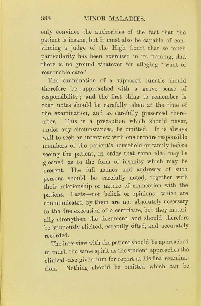 only convince the authorities of the fact that the patient is insane, but it must also be capable of con- vincing a judge of the High Court that so much particularity has been exercised in its framing, that there is no ground whatever for alleging * want of reasonable care.' The examination of a supposed lunatic should therefore be approached with a grave sense of responsibility; and the first thing to remember is that notes should be carefully taken at the time of the examination, and as carefully preserved there- after. This is a precaution which should never, under any circumstances, be omitted. It is always well to seek an interview with one or more responsible members of the patient's household or family before seeing the patient, in order that some idea may be gleaned as to the form of insanity which may be present. The full names and addresses of such persons should be carefully noted, together with their relationship or nature of connection with the patient. Facts—not beliefs or opinions—which are communicated by them are not absolutely necessary to the due execution of a certificate, but they materi- ally strengthen the document, and should therefore be studiously elicited, carefully sifted, and accurately recorded. The interview with the patient should be approached in much the same spirit as the student approaches the clinical case given him for report at his final examina- tion. Nothing should be omitted which can be