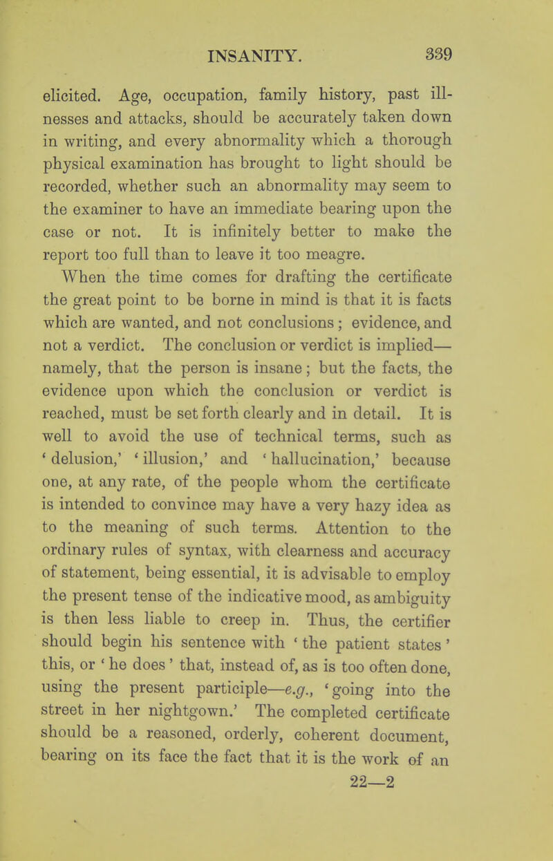 elicited. Age, occupation, family history, past ill- nesses and attacks, should be accurately taken down in writing, and every abnormality which a thorough physical examination has brought to light should be recorded, whether such an abnormality may seem to the examiner to have an immediate bearing upon the case or not. It is infinitely better to make the report too full than to leave it too meagre. When the time comes for drafting the certificate the great point to be borne in mind is that it is facts which are wanted, and not conclusions ; evidence, and not a verdict. The conclusion or verdict is implied— namely, that the person is insane; but the facts, the evidence upon which the conclusion or verdict is reached, must be set forth clearly and in detail. It is well to avoid the use of technical terms, such as * delusion,' * illusion,' and ' hallucination,' because one, at any rate, of the people whom the certificate is intended to convince may have a very hazy idea as to the meaning of such terms. Attention to the ordinary rules of syntax, with clearness and accuracy of statement, being essential, it is advisable to employ the present tense of the indicative mood, as ambiguity is then less liable to creep in. Thus, the certifier should begin his sentence with ' the patient states' this, or ' he does ' that, instead of, as is too often done, using the present participle—e.f/., 'going into the street in her nightgown.' The completed certificate should be a reasoned, orderly, coherent document, bearing on its face the fact that it is the work of an 22—2