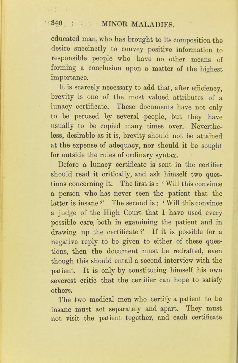educated man, who has brought to its composition the desire succinctly to convey positive information to responsible people who have no other means of forming a conclusion upon a matter of the highest importance. It is scarcely necessary to add that, after efficiency, brevity is one of the most valued attributes of a lunacy certificate. These documents have not only to be perused by several people, but they have usually to be copied many times over. Neverthe- less, desirable as it is, brevity should not be attained at'the expense of adequacy, nor should it be sought for outside the rules of ordinary syntax. Before a lunacy certificate is sent in the certifier should read it critically, and ask himself two ques- tions concerning it. The first is : ' Will this convince a person who has never seen the patient that the latter is insane ?' The second is : * Will this convince a judge of the High Court that I have used every possible care, both in examining the patient and in drawing up the certificate ?' If it is possible for a negative reply to be given to either of these ques- tions, then the document must be redrafted, even though this should entail a second interview with the patient. It is only by constituting himself his own severest critic that the certifier can hope to satisfy others. The two medical men who certify a patient to be insane must act separately and apart. They must not visit the patient together, and each certificate