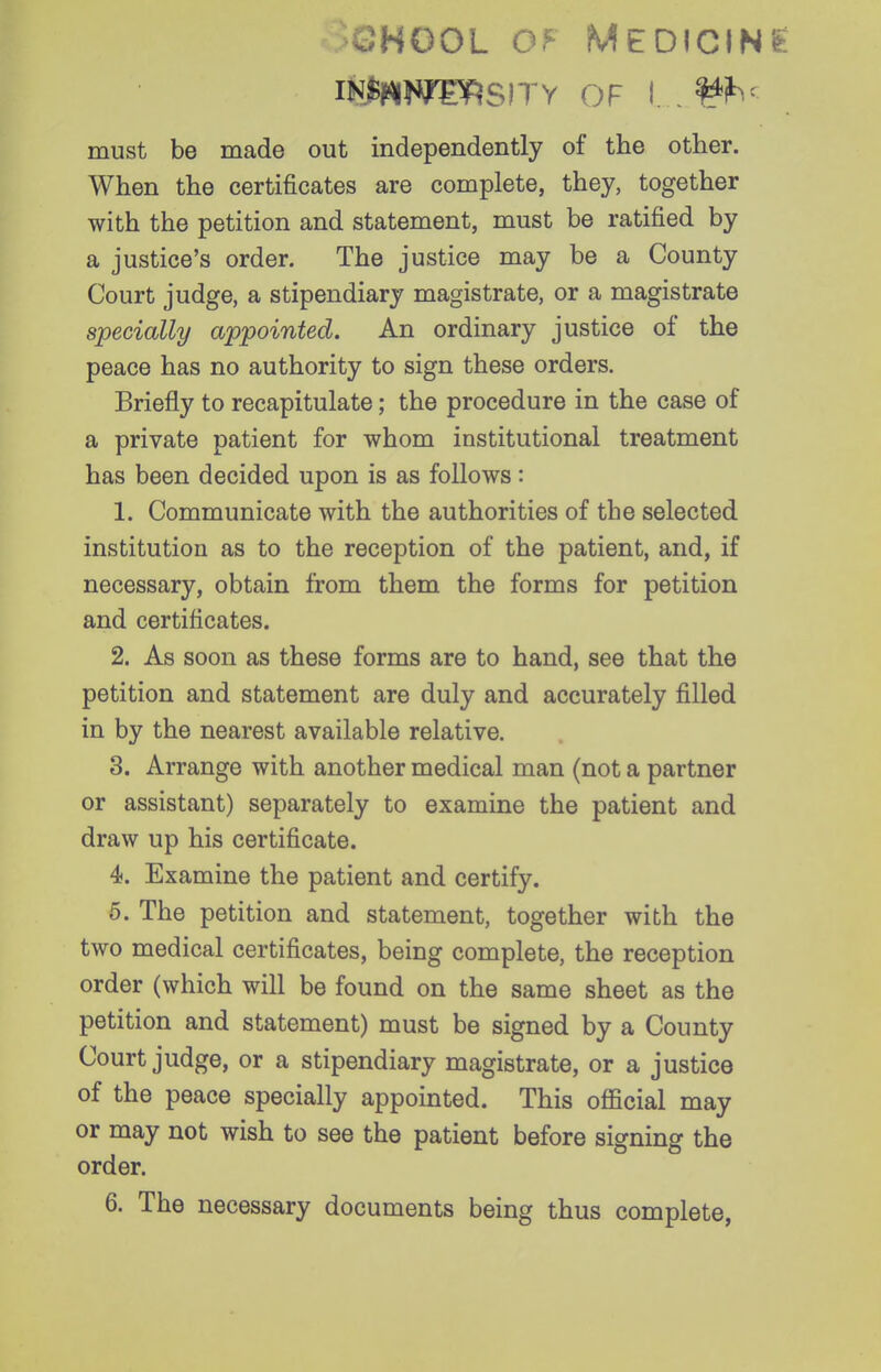 >GHOOL MEDICIN'fe lii^NWI^SITV OF I. .^h^ must be made out independently of the other. When the certificates are complete, they, together with the petition and statement, must be ratified by a justice's order. The justice may be a County Court judge, a stipendiary magistrate, or a magistrate specially appointed. An ordinary justice of the peace has no authority to sign these orders. Briefly to recapitulate; the procedure in the case of a private patient for whom institutional treatment has been decided upon is as follows: 1. Communicate with the authorities of the selected institution as to the reception of the patient, and, if necessary, obtain from them the forms for petition and certificates. 2. As soon as these forms are to hand, see that the petition and statement are duly and accurately filled in by the nearest available relative. 3. Arrange with another medical man (not a partner or assistant) separately to examine the patient and draw up his certificate. 4. Examine the patient and certify. 5. The petition and statement, together with the two medical certificates, being complete, the reception order (which will be found on the same sheet as the petition and statement) must be signed by a County Court judge, or a stipendiary magistrate, or a justice of the peace specially appointed. This official may or may not wish to see the patient before signing the order. 6. The necessary documents being thus complete,