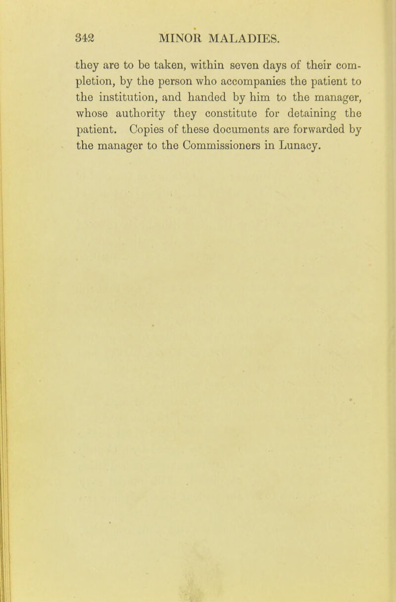 they are to be taken, within seven days of their com- pletion, by the person who accompanies the patient to the institution, and handed by him to the manager, whose authority they constitute for detaining the patient. Copies of these documents are forwarded by the manager to the Commissioners in Lunacy.