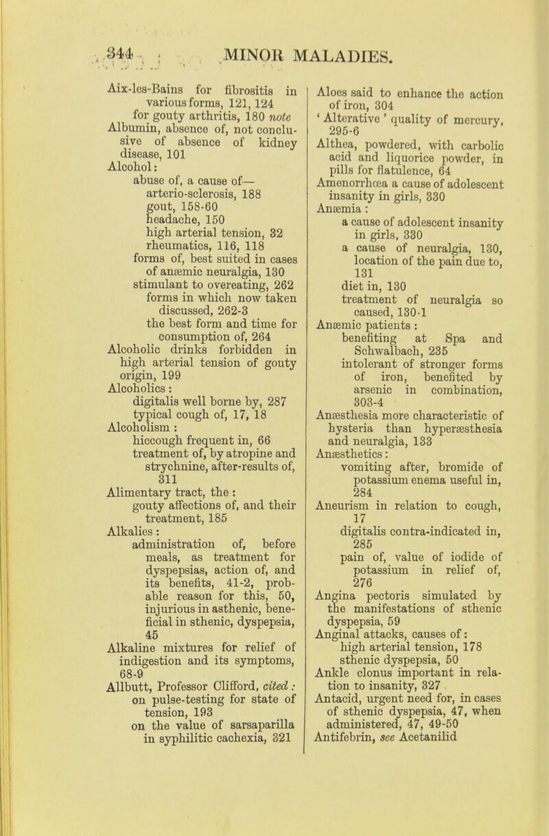 Aix-les-Bains for fibrositis in various forms, 121,124 for gouty arthritis, 180 note Albumin, absence of, not conclu- sive of absence of kidney disease, 101 Alcohol: abuse of, a cause of— arterio-sclerosis, 188 gout, 158-60 headache, 150 high arterial tension, 32 rheumatics, 116, 118 forms of, best suited in cases of anjsmic neuralgia, 130 stimulant to overeating, 262 forms in which now taken discussed, 262-3 the best form and time for consumption of, 264 Alcoholic drinks forbidden in high arterial tension of gouty origin, 199 Alcoholics: digitalis well borne by, 287 typical cough of, 17, 18 Alcoholism : hiccough frequent in, 66 treatment of, by atropine and strychnine, after-results of, 311 Alimentary tract, the : gouty affections of, and their treatment, 185 Alkalies: administration of, before meals, as treatment for dyspepsias, action of, and its benefits, 41-2, prob- able reason for this, 50, injurious in asthenic, bene- ficial in sthenic, dyspepsia, 45 Alkaline mixtures for relief of indigestion and its symptoms, 68-9 Allbutt, Professor Clifiord, cited : on pulse-testing for state of tension, 193 on the value of sarsaparilla in syphilitic cachexia, 321 Aloes said to enhance the action of iron, 304 ' Alterative ' quality of mercury, 295-6 Althea, powdered, with carbolic acid and liquorice powder, in pills for flatulence, 64 Amenorrhcea a cause of adolescent insanity in girls, 330 Anaemia: a cause of adolescent insanity in girls, 330 a cause of neuralgia, 130, location of the pain due to, 131 diet in, 130 treatment of neuralgia so caused, 130-1 Anaamic patients : benefiting at Spa and Schwalbach, 235 intolerant of stronger forms of iron, benefited by arsenic in combination, 303-4 Anaesthesia more characteristic of hysteria than hypersesthesia and neuralgia, 133 Anaesthetics: vomiting after, bromide of potassium enema useful in, 284 Aneurism in relation to cough, 17 digitalis contra-indicated in, 285 pain of, value of iodide of potassiimi in relief of, 276 Angina pectoris simulated by the manifestations of sthenic dyspepsia, 59 Anginal attacks, causes of: high arterial tension, 178 sthenic dyspepsia, 50 Ankle clonus important in rela- tion to insanity, 327 Antacid, urgent need for, in cases of sthenic dyspepsia, 47, when administered, 47, 49-50 Antifebrin, see Acetanilid