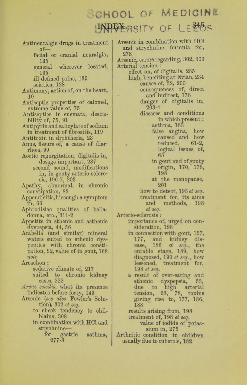 »CHOOL Of MEDICINI jlfffl^-RSITY OF LeI^'^ Antineuralgic drugs in treatment of— facial or cranial neuralgia, 135 general wherever located, 135 ill-defined pains, 135 sciatica, 128 Antimony, action of, on the heart, 10 Antiseptic properties of calomel, extreme value of, 75 Antiseptics in enemata, desira- bility of, 75, 91 Antipyrinand salicylate of sodium in treatment of fibrositis, 119 Antitoxin in diphtheria, 23 Anus, fissure of, a cause of diar- rhcea, 99 Aortic regurgitation, digitalis in, dosage important, 287 second sound, modifications in, in gouty arterio-sclero- sis, 196-7, 203 Apathy, abnormal, in chronic constipation, 83 Appendicitis, hiccough a symptom in, 66 Aphrodisiac qualities of bella- donna, etc., 311-2 Appetite in sthenic and asthenic dysiJepsia, 44, 56 Arabella (and similar) mineral waters suited to sthenic dys- peptics with chronic consti- pation, 92, value of in gout, 168 Twte Aroachon : sedative climate of, 217 suited to chronic kidney cases, 222 Arcus senilis, what its presence indicates before forty, 143 Arsenic (see also Fowler's Solu- tion), 302 et seq. to check tendency to chil- blains, 308 in combination with HCl and strychnine— for gastric asthma, 277-8 Arsenic in combination with HCl and strychnine, foimula for, 278 Arsenic, errors regarding, 302, 303 Arterial tension : effect on, of digitalis, 285 high, benefiting at Evian, 234 causes of, 32, 200 consequences of, direct and indirect, 178 danger of digitalis in, 203-4 diseases and conditions in which present: asthma, 183 false angina, how caused and how reduced, 61-2, logical issues of, 63 in gout and of gouty origin, 170 178, 198 at the menopause, 201 how to detect, 193 et seq. treatment for, its aims and methods, 198 et seq. Arterio-sclerosis : importance of, urged on con- sideration, 198 in connection with gout, 157, 177, and kidney dis- ease, 186 et seq., the curable stage, 189, how diagnosed, 190 et seq., how lessened, treatment for, 198 et seq. a result of over-eating and sthenic dyspepsia, 53, due to high arterial tension, 63, 78, toxins giving rise to, 177, 186, 188 results arising from, 198 treatment of, 198 et seq. value of iodide of potas- sium in, 275 Arthritic condition in children usually due to tubercle, 182