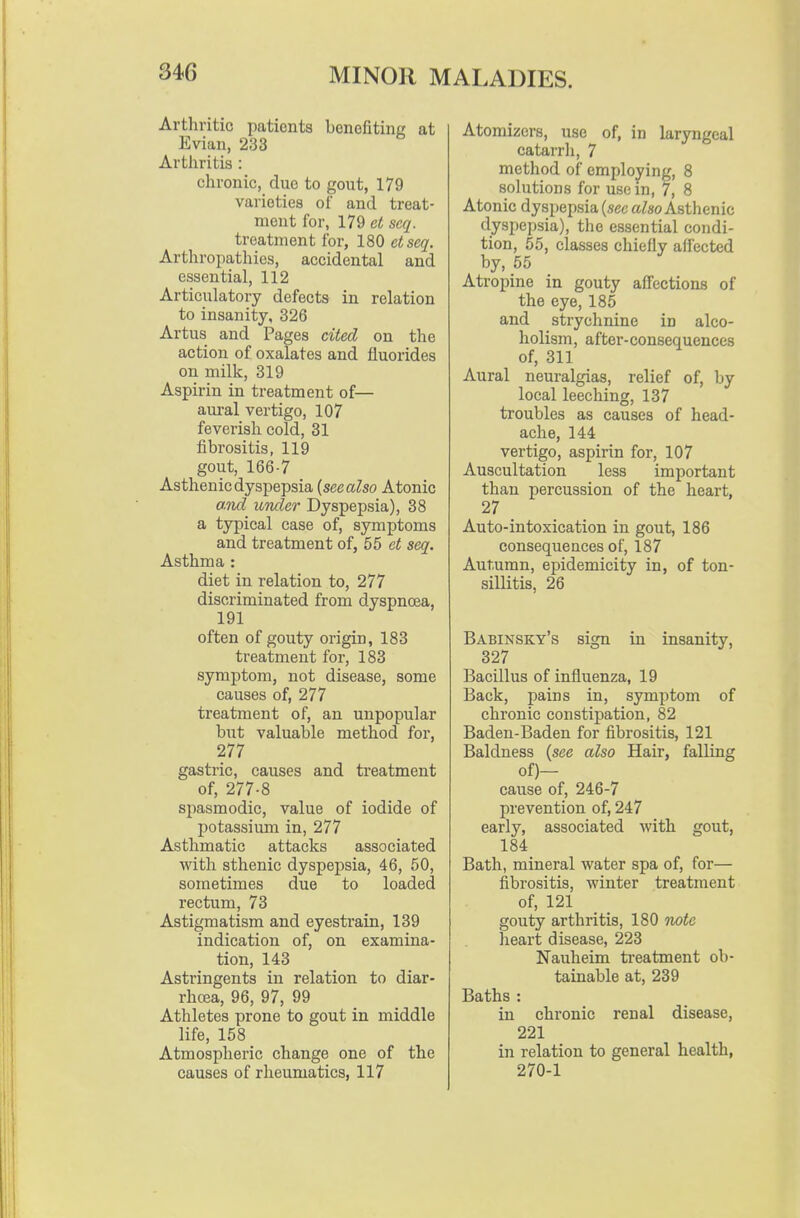 Arthritic patients benofitinc at Evian, 233 Arthritis : chronic, due to gout, 179 varieties of and treat- ment for, 179 ct scq. treatment for, 180 etseq. Arthropathies, accidental and essential, 112 Articulatory defects in relation to insanity, 326 Artus and Pages cited on the action of oxalates and fluorides on milk, 319 Aspirin in treatment of— am-al vertigo, 107 feverish cold, 31 fibrositis, 119 gout, 166-7 Asthenic dyspepsia {see also Atonic and under Dyspepsia), 38 a typical case of, symptoms and treatment of, 55 et seq. Asthma : diet in relation to, 277 discriminated from dyspnoea, 191 often of gouty origin, 183 treatment for, 183 symptom, not disease, some causes of, 277 treatment of, an unpopular but valuable method for, 277 gastric, causes and treatment of, 277-8 spasmodic, value of iodide of potassium in, 277 Asthmatic attacks associated with sthenic dyspepsia, 46, 50, sometimes due to loaded rectum, 73 Astigmatism and eyesti'ain, 139 indication of, on examina- tion, 143 Astringents in relation to diar- rhcca, 96, 97, 99 Athletes prone to gout in middle life, 158 Atmospheric change one of the causes of rheumatics, 117 Atomizers, use of, in laryngeal catarrli, 7 method of employing, 8 solutions for use in, 7, 8 Atonic dyspepsia (see aZso Asthenic d.yspepsia), the essential condi- tion, 55, classes chiefly aflected by, 55 Atropine in gouty afl^ections of the eye, 185 and strychnine in alco- holism, after-consequences of, 311 Aural neuralgias, relief of, by local leeching, 137 troubles as causes of head- ache, 144 vertigo, aspirin for, 107 Auscultation less important than percussion of the heart, 27 Auto-intoxication in gout, 186 consequences of, 187 Autumn, epidemicity in, of ton- sillitis, 26 Babinsky's sign in insanity, 327 Bacillus of influenza, 19 Back, pains in, symptom of chronic constipation, 82 Baden-Baden for fibrositis, 121 Baldness (see also Hair, falling of)- cause of, 246-7 prevention of, 247 early, associated with gout, 184 Bath, mineral water spa of, for— fibrositis, winter treatment of, 121 gouty arthritis, 180 note lieart disease, 223 Nauheim ti-eatment ob- tainable at, 239 Baths : in chronic renal disease, 221 in relation to general health, 270-1