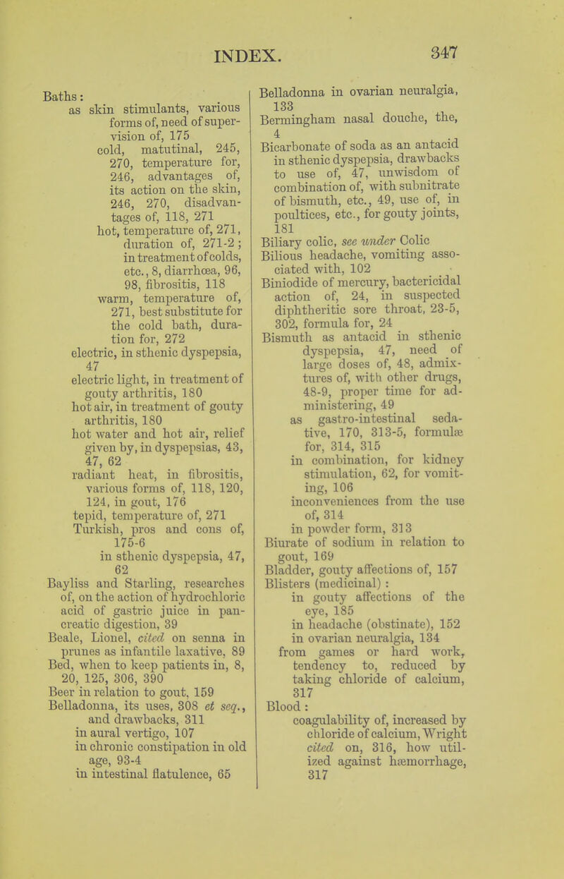 Baths: as skin stimulants, various forms of, need of super- vision of, 175 cold, matutinal, 245, 270, temperature for, 246, advantages of, its action on the skin, 246, 270, disadvan- tages of, 118, 271 hot, temperature of, 271, duration of, 271-2; in treatment of colds, etc., 8, diarrhoea, 96, 98, fibrositis, 118 warm, temperature of, 271, best substitute for the cold bath, dura- tion for, 272 electric, in sthenic dyspepsia, 47 electric light, in treatment of gouty arthritis, 180 hot air, in treatment of gouty arthritis, 180 hot water and hot air, relief given by, in dyspepsias, 43, 47, 62 radiant heat, in fibrositis, various forms of, 118, 120, 124, in gout, 176 tepid, temperature of, 271 Turkish, pros and cons of, 175-6 in sthenic dyspepsia, 47, 62 Bayliss and Starling, researches of, on the action of hydrochloric acid of gastric juice in pan- creatic digestion, 39 Beale, Lionel, cited on senna in pi'unes as infantile laxative, 89 Bed, when to keep patients in, 8, 20, 125, 306, 390 Beer in relation to gout. 159 Belladonna, its uses, 308 et seq., and drawbacks, 311 in aural vertigo, 107 in chronic constipation in old age, 93-4 in intestinal flatulence, 65 Belladonna in ovarian neuralgia, 133 Bermingham nasal douche, the, Bicarbonate of soda as an antacid in sthenic dyspepsia, drawbacks to use of, 47, unwisdom of combination of, with subnitrate of bismuth, etc., 49, use of, in poultices, etc., for gouty joints, 181 Biliary colic, see under Colic Bilious headache, vomiting asso- ciated with, 102 Biniodide of mercury, bactericidal action of, 24, in suspected diphtheritic sore throat, 23-5, 302, formula for, 24 Bismuth as antacid in sthenic dyspepsia, 47, need of large doses of, 48, admix- tures of, with other drugs, 48-9, proper time for ad- ministering, 49 as gastro-intestinal seda- tive, 170, 313-5, formula} for, 314, 315 in combination, for kidney stimulation, 62, for vomit- ing, 106 inconveniences from the use of, 314 in powder form, 313 Biurate of sodium in relation to gout, 169 Bladder, gouty affections of, 157 Blisters (medicinal) : in gouty affections of the eye, 185 in headache (obstinate), 152 in ovarian neuralgia, 134 from games or hard work, tendency to, reduced by taking chloride of calcium, 317 Blood : coagulability of, increased by chloride of calcium, Wright cited on, 316, how util- ized against haemorrhage, 317