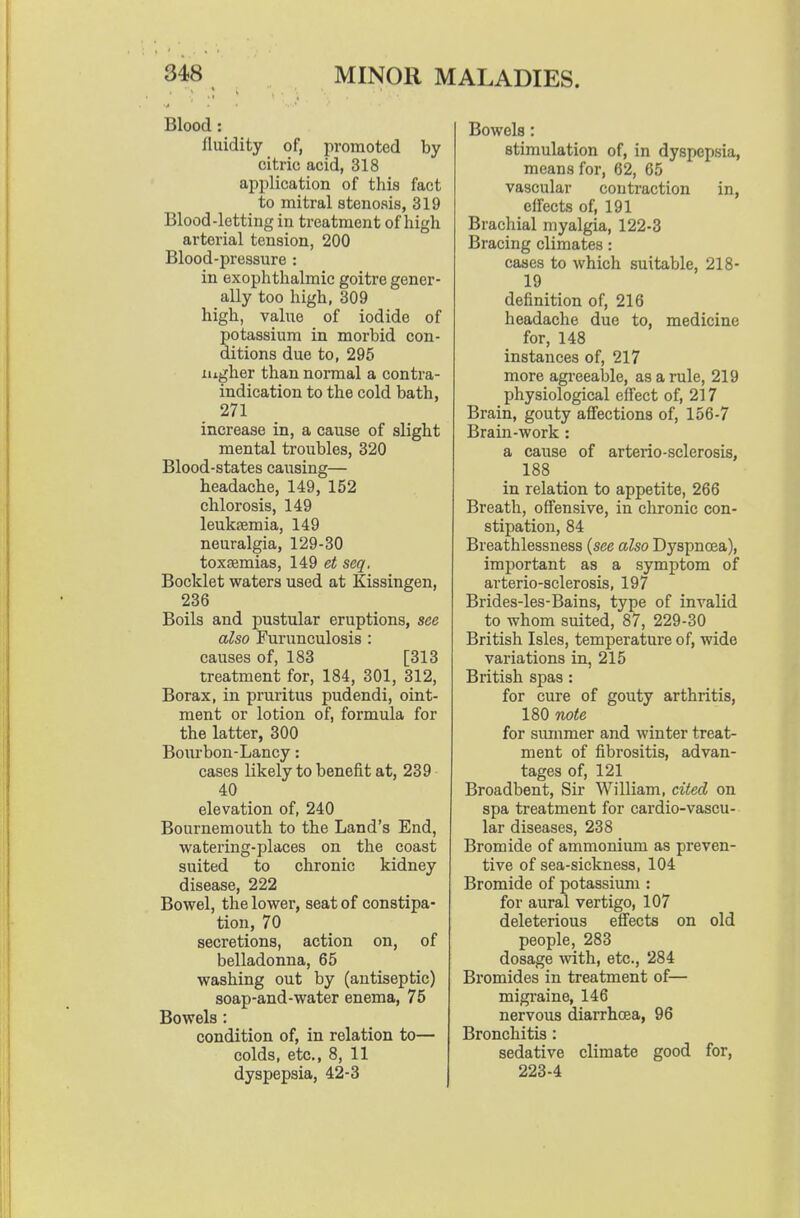 Blood: fluidity of, promoted by citric acid, 318 application of this fact to mitral stenosis, 319 Blood-letting in treatment of high arterial tension, 200 Blood-pressure : in exophthalmic goitre gener- ally too high, 309 high, value of iodide of potassium in morbid con- ditions due to, 295 Higher than normal a contra- indication to the cold bath, 271 increase in, a cause of slight mental troubles, 320 Blood-states causing— headache, 149, 152 chlorosis, 149 leuksemia, 149 neuralgia, 129-30 toxaemias, 149 et scq. Booklet waters used at Kissingen, 236 Boils and pustular eruptions, see also Furunculosis : causes of, 183 [313 treatment for, 184, 301, 312, Borax, in pruritus pudendi, oint- ment or lotion of, formula for the latter, 300 Bourbon-Lancy: cases likely to benefit at, 239 40 elevation of, 240 Bournemouth to the Land's End, watei'ing-places on the coast suited to chronic kidney disease, 222 Bowel, the lower, seat of constipa- tion, 70 secretions, action on, of belladonna, 65 washing out by (antiseptic) soap-and-water enema, 75 Bowels: condition of, in relation to— colds, etc., 8, 11 dyspepsia, 42-3 Bowels: stimulation of, in dyspepsia, means for, 62, 65 vascular contraction in, eifects of, 191 Brachial myalgia, 122-3 Bracing climates: cases to which suitable, 218- 19 definition of, 216 headache due to, medicine for, 148 instances of, 217 more agreeable, as a rule, 219 physiological eff'ect of, 217 Brain, gouty affections of, 156-7 Brain-work : a cause of arterio-sclerosis, 188 in relation to appetite, 266 Breath, offensive, in chronic con- stipation, 84 Breathlessness {see also Dyspnoea), important as a symptom of arterio-sclerosis, 197 Brides-les-Bains, type of invalid to whom suited, 87, 229-30 British Isles, temperature of, wide variations in, 215 British spas : for cure of gouty arthritis, 180 note for summer and winter treat- ment of fibrositis, advan- tages of, 121 Broadbent, Sir William, cited on spa treatment for cardio-vascu- lar diseases, 238 Bromide of ammonium as preven- tive of sea-sickness, 104 Bromide of potassium ; for aural vertigo, 107 deleterious effects on old people, 283 dosage mth, etc., 284 Bromides in treatment of— migraine, 146 nervous diarrhoea, 96 Bronchitis: sedative climate good for, 223-4