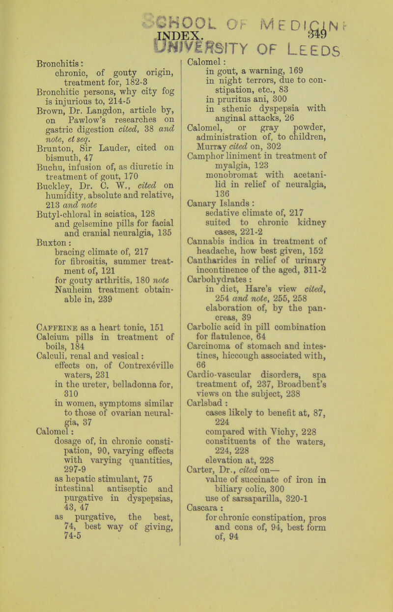 ^HOOL Gi M E DIGIN -INDEX. UNivgHsiTY OF Leeds Bronchitis: chronic, of gouty origin, treatment for, 182-3 Bronchitic persons, why city fog is injurious to, 214-5 Brown, Dr. Langdon, article by, on Pawlow's researches on gastric digestion cited, 38 and note, etseq. Brunton, Sir Lauder, cited on bismuth, 47 Buchu, infusion of, as diuretic in treatment of gout, 170 Buckley, Dr. C. W., cited on humidity, absolute and relative, 213 and note Butyl-chloral in sciatica, 128 and gelsemine pills for facial and cranial neuralgia, 135 Buxton: bracing climate of, 217 for fibrositis, summer treat- ment of, 121 for gouty arthritis, 180 note Nauheim ti'catment obtain- able in, 239 Caffeine as a heart tonic, 151 Calcium pills in treatment of boils, 184 Calculi, renal and vesical: effects on, of Contrexeville waters, 231 in the ureter, belladonna for, 310 in women, symptoms similar to those of ovarian neural- gia, 37 Calomel: dosage of, in chronic consti- pation, 90, varying effects with varying quantities, 297-9 as hepatic stimulant, 75 intestinal antiseptic and purgative in dyspepsias, 43, 47 as purgative, the best, 74, best way of giving, 74-5 Calomel in gout, a warning, 169 in night terrors, due to con- stipation, etc., 83 in pruritus ani, 300 in sthenic dyspepsia with anginal attacks, 26 Calomel, or gray powder, administration of, to children, Murray cited on, 302 Camphor liniment in treatment of myalgia, 123 monobromat with acetani- lid in relief of neuralgia, 136 Canary Islands : sedative climate of, 217 suited to chronic kidney cases, 221-2 Cannabis indica in treatment of headache, how best given, 152 Cantharides in relief of urinary incontinence of the aged, 311-2 Carbohydrates : in diet. Hare's view cited, 254 and note, 255, 258 elaboration of, by the pan- creas, 39 Carbolic acid in pill combination for flatulence, 64 Carcinoma of stomach and intes- tines, hiccough associated with, 66 Cardio-vascular disorders, spa treatment of, 237, Broadbeut's views on the subject, 238 Carlsbad: cases likely to benefit at, 87, 224 compared with Vichy, 228 constituents of the waters, 224, 228 elevation at, 228 Carter, Dr., cited on— value of succinate of iron in biliary colic, 300 use of sarsaparilla, 320-1 Cascara : for chronic constipation, pros and cons of, 94, best form of, 94