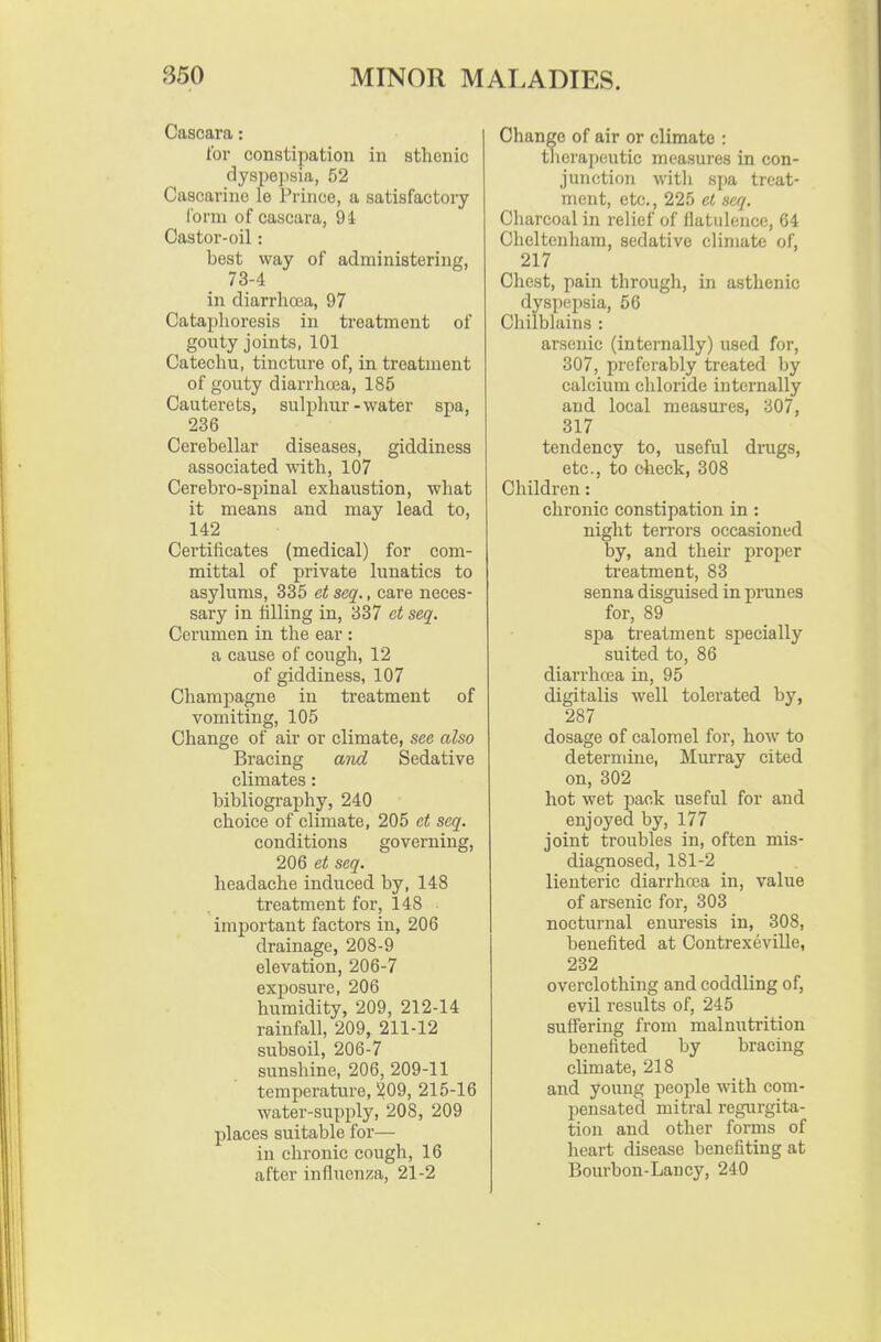 Cascara: for constipation in sthenic dyspe])sia, 52 Casearinc le Prince, a satisfactory form of cascara, 94 Castor-oil: best way of administering, 73-4 in diarrhoea, 97 Cataphoresis in treatment of gouty joints, 101 Catechu, tincture of, in treatment of gouty diarrhcea, 185 Cautei'ets, sulphur - water spa, 236 Cerebellar diseases, giddiness associated with, 107 Cerebro-spinal exhaustion, what it means and may lead to, 142 Certificates (medical) for com- mittal of private lunatics to asylums, 335 et seq., care neces- sary in filling in, 337 et seq. Cerumen in the ear : a cause of cough, 12 of giddiness, 107 Champagne in treatment of vomiting, 105 Change of air or climate, see also Bracing and Sedative climates: bibliography, 240 choice of climate, 205 et seq. conditiojis governing, 206 et seq. headache induced by, 148 treatment for, 148 important factors in, 206 drainage, 208-9 elevation, 206-7 exposure, 206 humidity, 209, 212-14 rainfall, 209, 211-12 subsoil, 206-7 sunshine, 206, 209-11 temperature, 1^09, 215-16 water-supply, 208, 209 places suitable for— in chronic cough, 16 after infhienza, 21-2 Change of air or climate ; thera])eutic measures in con- junction Avith spa treat- ment, etc., 225 et seq. Cliarcoal in relief of flatulence, 64 Cheltenham, sedative climate of, 217 Chest, pain through, in asthenic dyspcqjsia, 56 Cliilblains : arsenic (internally) used for, 307, preferably treated by calcium chloride internally and local measures, 307, 317 tendency to, useful drugs, etc., to check, 308 Children: chronic constipation in : niglit terrors occasioned by, and their proper ti-eatment, 83 senna disguised in prunes for, 89 spa treatment specially suited to, 86 diarrhcea in, 95 digitalis well tolerated by, 287 dosage of calomel for, how to determine, Murray cited on, 302 hot wet pack useful for and enjoyed by, 177 joint troubles in, often mis- diagnosed, 181-2 lienteric diarrhoea in, value of arsenic for, 303 nocturnal enuresis in, 308, benefited at Contrexeville, 232 overclothing and coddling of, evil results of, 245 suffering from malnutrition benefited by bracing climate, 218 and young people with com- pensated mitral regurgita- tion and other forms of heart disease benefiting at Bourbon-Lancy, 240