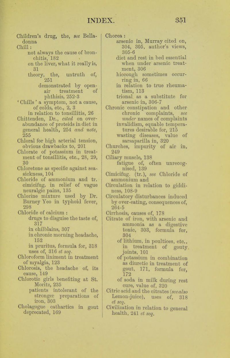 Children's drug, the, see Bella- donna Chill: not always the cause of bron- chitis, 182 on the liver, what it really is, 31 theory, the, untruth of, 251 demonstrated by open- air treatment of phthisis, 252-3 ' Chills ' a symptom, not a cause, of colds, etc., 2, 3 in relation to tonsillitis, 26 Chittenden, Dr., cited on over- abundance of proteids in diet in general health, 254 and note, 255 Chloral for high arterial tension, obvious drawbacks to, 201 Chlorate of potassium in treat- ment of tonsillitis, etc., 28, 29, 30 Chloretone as specific against sea- sickness, 104 Chloride of ammonium and tr. cimicifug. in relief of vague neuralgic pains, 135 Chlorine mixture used by Dr. Burney Yeo in typhoid fever, 298 Chloride of calcium : drugs to disguise the taste of, 317 in chilblains, 307 in chronic morning headache, 152 in pruritus, fornuila for, 318 uses of, 316 et seq. Chloroform liniment in treatment of myalgia, 123 Chlorosis, the headache of, its cause, 149 Chlorotic girls benefiting at St. Moritz, 235 patients intolerant of the stronger preparations of iron, 303 Cholagogue cathartics in gout deprecated, 169 Chorea: arsenic in, Murray cited on, 304, 305, author's views, 305-6 diet and rest in bed essential when under arsenic treat- ment, 306 hiccough sometimes occur- ring in, 66 in relation to time rheuma- tism, 113 trional as a substitute for arsenic in, 306-7 Chronic constipation and other chronic complaints, see under names of complaints invalidism, equable tempera- tures desirable for, 215 wasting diseases, value of sarsaparilla in, 320 Churches, impurity of air in, 249 Ciliary muscle, 138 fatigue of, often unrecog- nised, 139 Cimicifug. (tr.), see Chloride of ammonium and Circulation in relation to giddi- ness, 108-9 Circulatory disturbances induced by over-eating, consequences of, 264-5 Cirrhosis, causes of, 178 Citrate of iron, with arsenic and ammonia as a digestive tonic, 303, formula for, 304 of lithium, in poultices, etc., in treatment of gouty, joints, 101 of potassium in combination as diuretic in treatment of gout, 171, formula for, 172 of soda in milk during rest cure, value of, 320 Citric acid and the citrates (seealso Lemon-juice), uses of, 318 et acq. Civilization in relation to general health, 241 et seq.