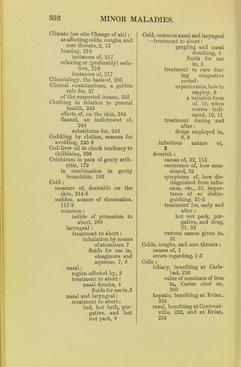 Climate {see also Change of air): as affecting colds, coughs, and sore throats, 2, 15 bracing, 216 instances of, 217 relaxing or (preferably) seda- tive, 216 instances of, 217 Climatology, the basis of, 205 Clinical examinations, a golden rule for, 27 of the suspected insane, 325 Clothing in relation to general health, 243 effects of, on the skin, 244 flannel, an indictment of, 248 substitutes for, 248 Coddling by clothes, reasons for avoiding, 245-6 Cod-liver oil to check tendency to chilblains, 308 Colchicum in pain of gouty arth- ritis, 179 in combination in gouty bronchitis, 183 Cold: measure of, desirable on the skin, 244-5 sudden, a cause of rheumatics, 117-8 common : iodide of potassium to abort, 280 laryngeal : treatment to abort: inhalation by means of atomizers, 7 fluids for use in, oleaginous and aqueous, 7, 8 nasal: region affected by, 3 treatment to abort: nasal douche, 4 fluids for use in,5 nasal and laryngeal: treatment to abort: bed, hot bath, pur- gative, and hot wet pack, 8 Cold, common nasal and laryngeal —treatment to abort: gargling and nasal doucliing, 4 fluids for use in, 5 treatment to cure dur- ing congestive period: expectorants, how to employ, 9 a valuable form of, 10, when contra - indi- cated, 10, 11 treatment during and after: drugs employed in, 8, 9 infectious nature of, 3 feverish : causes of, 32, 115 recurrence of, how occa- sioned, 32 symptoms of, how dis- tinguished from influ- enza, etc., 31, impor- tance of so distin- guishing, 31-2 treatment for, early and after : hot wet pack, pur- gative, and drug, 31, 32 various names given to, 31 Colds, coughs, and sore throats : causes of, 1 errors regarding, 1-3 Colic : biliary, benefiting at Carls- bad, 226 value of succinate of iron in, Carter cited on, 300 hepatic, benefiting at Evian, 234 renal, benefiting at Contrex^- ville, 232, and at Evian, 234