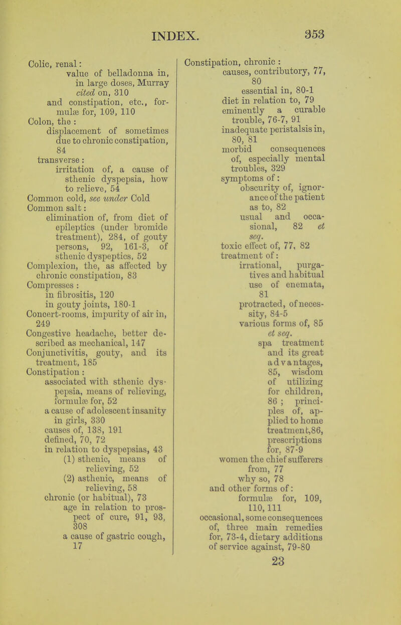 Colic, renal: value of belladonna in, in large doses, Murray cited on, 310 and constii^ation, etc., for- mulae for, 109, 110 Colon, the : displacement of sometimes due to chronic constipation, 84 transverse: irritation of, a cause of sthenic dyspepsia, how to relieve, 54 Common cold, see under Cold Common salt: elimination of, from diet of epileptics (under bromide treatment), 284, of gouty persons, 92, 161-3, of sthenic dyspeptics, 52 Complexion, the, as affected by chronic constipation, 83 Compresses : in fibrositis, 120 in gouty joints, 180-1 Concert-rooms, impurity of air in, 249 Congestive headache, better de- scribed as mechanical, 147 Conjunctivitis, gouty, and its treatment, 185 Constipation: associated with sthenic dys- pepsia, means of relieving, formulfe for, 52 a cause of adolescent insanity in girls, 330 causes of, 138, 191 defined, 70, 72 in relation to dyspepsias, 43 (1) sthenic, means of relieving, 52 (2) asthenic, means of relieving, 58 chronic (or habitual), 73 age in relation to pros- pect of cure, 91, 93, 308 a cause of gastric cough, 17 Constipation, chronic : causes, contributory, 77, 80 essential in, 80-1 diet in relation to, 79 eminently a curable trouble, 76-7, 91 _ inadequate peristalsis in, 80, 81 morbid consequences of, especially mental troubles, 329 symptoms of: obscurity of, ignor- ance of the patient as to, 82 usual and occa- sional, 82 et seq. toxic effect of, 77, 82 treatment of: irrational, purga- tives and habitual use of enemata, 81 protracted, ofneces- sity, 84-5 various forms of, 85 et seq. spa treatment and its great advantages, 85, wisdom of utilizing for children, 86 ; princi- ples of, ap- plied to home treatment,86, prescriptions for, 87-9 women the chief sufferers from, 77 why so, 78 and other forms of: formulce for, 109, 110,111 occasional, some consequences of, three main remedies for, 73-4, dietary additions of service against, 79-80 23