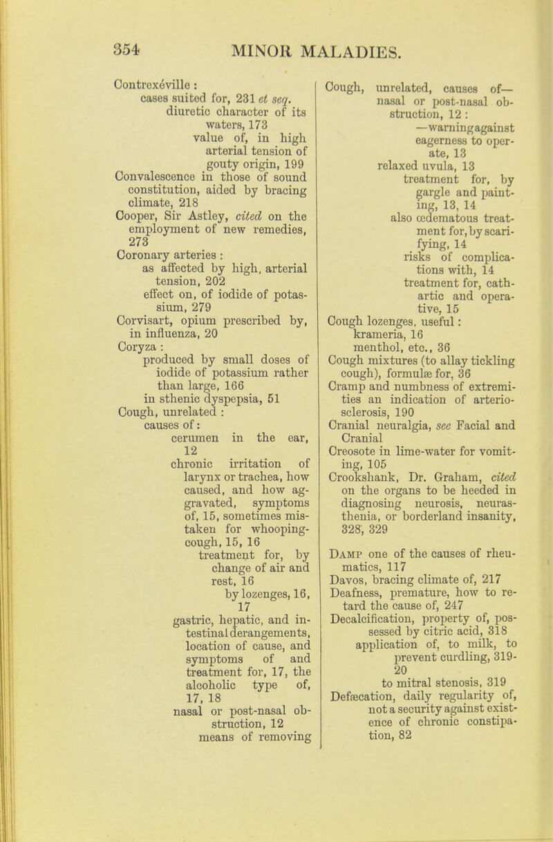 Contrcxeville : cases suited for, 231 et seq. diuretic character of its waters, 173 value of, in high arterial tension of gouty origin, 199 Convalescence in those of sound constitution, aided by bracing climate, 218 Cooper, Sir Astley, cited on the employment of new remedies, 273 Coronary artei'ies : as affected by high, arterial tension, 202 effect on, of iodide of potas- sium, 279 Corvisart, opium prescribed by, in influenza, 20 Coryza : produced by small doses of iodide of potassium rather than large, 166 in sthenic dyspepsia, 51 Cough, unrelated : causes of: cerumen in the ear, 12 chronic irritation of larynx or trachea, how caused, and how ag- gravated, symptoms of, 15, sometimes mis- taken for whooping- cough, 15, 16 treatment for, by change of air and rest, 16 by lozenges, 16, 17 gastric, hepatic, and in- testinal derangements, location of cause, and symptoms of and treatment for, 17, the alcoholic type of, 17, 18 nasal or post-nasal ob- struction, 12 means of removing Cough, unrelated, causes of— nasal or post-nasal ob- struction, 12 : —warningagainst eagerness to oper- ate, 13 relaxed uvula, 13 treatment for, by gargle and paint- ing, 13, 14 also oedematous treat- ment for, by scari- fying, 14 risks of complica- tions with, 14 treatment for, cath- artic and opera- tive, 15 Cough lozenges, useful : krameria, 16 menthol, etc., 36 Cough mixtures (to allay tickling cough), formulae for, 36 Cramp and numbness of extremi- ties an indication of arterio- sclerosis, 190 Cranial neuralgia, see Facial and Cranial Creosote in lime-water for vomit- ing, 105 Crookshauk, Dr. Graham, cited on the organs to be heeded in diagnosing neurosis, neuras- thenia, or borderland insanity, 328, 329 Damp one of the causes of rheu- matics, 117 Davos, bracing climate of, 217 Deafness, premature, how to re- tard the cause of, 247 Decalcification, property of, pos- sessed by citric acid, 318 application of, to milk, to prevent curdling, 319- 20 to mitral stenosis, 319 Defaecation, daily regularity of, not a security against exist- ence of chronic constipa- tion, 82