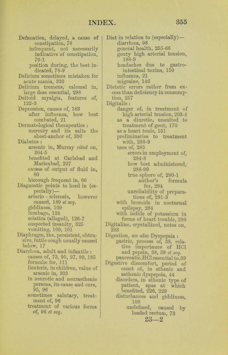 Defsecation, delayed, a cause of constipation, 78 infrequent, not necessarily indicative of constipation, 70-1 position during, the best in- dicated, 78-9 Delirium sometimes mistaken for acute mania, 330 Deliriimi tremens, calomel in, large dose essential, 298 Deltoid myalgia, features of, 122-3 Depression, causes of, 183 after influenza, how best combated, 21 Dermatological therapeutics : mercury and its salts the sheet-anchor of, 300 Diabetes : arsenic in, Murray cited on, 304-5 benefited at Carlsbad and Marienbad, 227 excess of output of fluid in, 80 hiccough frequent in, 66 Diagnostic points to heed in (es- pecially)— arterio - sclerosis, however caused, 189 et seq. giddiness, 109 lumbago, 124 sciatica (alleged), 126-7 suspected insanity, 325 vomiting, 100, 101 Diaphragm, the, persistent, obtru- sive, futile cough usually caused below, 17 Diarrluca, adult and infantile : causes of, 73, 95, 97, 99, 185 formulai for. 111 lienteric, in children, value of arsenic in, 303 in neurotic and neurasthenic persons, its cause and cure, 95, 96 sometimes salutary, treat- ment of, 96 treatment of various forms of, 96 et seq. Diet in relation to (especially)— diarrhoea, 98 general health, 255-66 gouty high arterial tension, 198-9 headaches due to gastro- intestinal toxins, 150 influenza, 21 migraine, 146 Dietetic errors rather from ex- cess than deficiency in consump- tion, 257 Digitalis : danger of, in treatment of high arterial tension, 203-4 as a diuretic, unsuited to treatment of gout, 170 as a heart tonic, 151 preliminaries to treatment with, 288-9 uses of, 285 errors in employment of, 284-8 how best administered, 288-90 true sphere of, 290-1 author's formula for, 294 unreliability of prepara- tions of, 291-3 with bromide in nocturnal epilepsy, 284 with iodide of potassium in fonns of heart trouble, 280 Digitaline, crystallized, notes on, 293 Digestion, see also Dyspepsia : gastric, process of, 38, i-ela- tive importance of HCl and pepsin, 38, 39 et seq. pancreatic, H 01 essen tial to, 3 9 Digestive discomfort, period of onset of, in sthenic and asthenic dyspepsia, 44 disorders, in sthenic type of patient, spas at which benefited, 226, 229 disturbances and giddiness, 108 undefined, caused by loaded rectum, 73 23—2