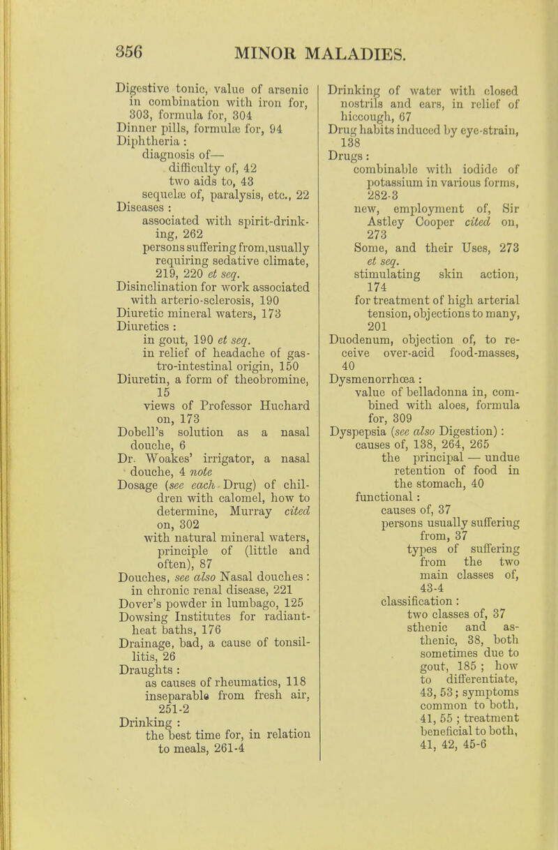 Digestive tonic, value of arsenic in combination with iron foi-, 303, formula for, 304 Dinner pills, formultu for, 94 Diphtheria: diagnosis of— difficulty of, 42 two aids to, 43 sequelae of, paralysis, etc., 22 Diseases : associated with spirit-drink- ing, 262 persons sufiFering from,usually requiring sedative climate, 219, 220 et scq. Disinclination for work associated with arterio-sclerosis, 190 Diuretic mineral waters, 173 Diuretics : in gout, 190 et scq. in relief of headache of gas- tro-intestinal origin, 150 Diuretin, a form of theobromine, 15 views of Professor Huchard on, 173 Dobell's solution as a nasal douche, 6 Dr. Woakes' irrigator, a nasal douche, 4 note Dosage (see eac/i Drug) of chil- dren with calomel, how to determine, Murray cited on, 302 with natural mineral waters, principle of (little and often), 87 Douches, see also Nasal douches : in chronic renal disease, 221 Dover's powder in lumbago, 125 Dowsing Institutes for radiant- heat baths, 176 Drainage, bad, a cause of tonsil- litis, 26 Draughts : as causes of rheumatics, 118 inseparabla from fresh air, 251-2 Drinking : the best time for, in relation to meals, 261-4 Drinking of water with closed nostrils and ears, in relief of hiccough, 67 Drug habits induced by eye-strain, 138 Drugs: combinable with iodide of potassium in various forms, 282-3 new, employment of, Sir Astley Cooper cited on, 273 Some, and their Uses, 273 et seq. stimulating skin action, 174 for treatment of high arterial tension, objections to many, 201 Duodenum, objection of, to re- ceive over-acid food-masses, 40 Dysmenorrhea: value of belladonna in, com- bined Avith aloes, formula for, 309 Dyspepsia {sec also Digestion): causes of, 138, 264, 265 the principal — undue retention of food in the stomach, 40 functional: causes of, 37 persons usually sufiFering from, 37 types of suffering from the two main classes of, 43-4 classification: two classes of, 37 sthenic and as- thenic, 38, both sometimes due to gout, 185 ; how to differentiate, 43, 53; symptoms common to both, 41, 55 ; treatment beneficial to both, 41, 42, 45-6