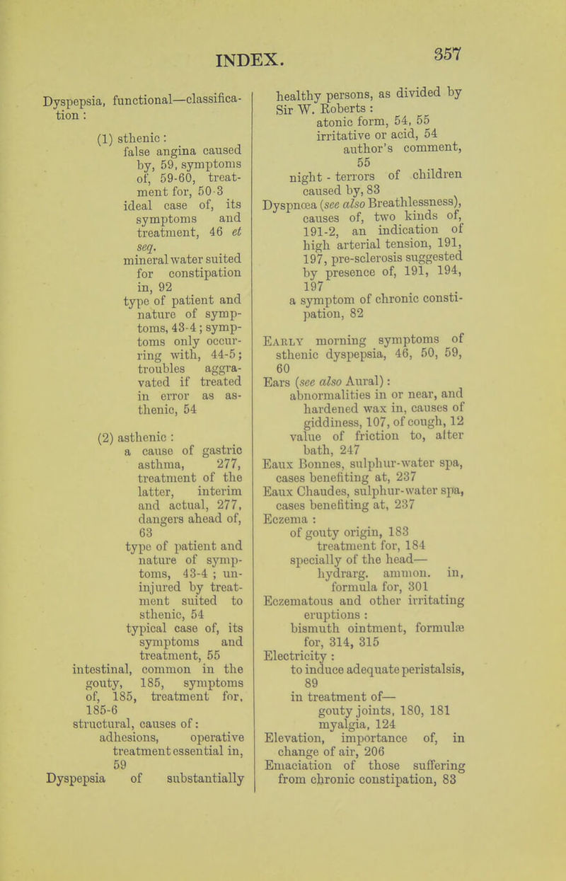 Dyspepsia, functioaal—classifica- tion: (1) sthenic: false angina caused by, 59, symptoms of, 59-60, treat- ment for, 50-3 ideal case of, its symptoms and treatment, 46 et seq. mineral water suited for constipation in, 92 type of patient and nature of symp- toms, 43-4; symp- toms only occur- ring with, 44-5; troubles aggra- vated if treated in error as as- thenic, 54 (2) asthenic : a cause of gastric asthma, 277, treatment of the latter, interim and actual, 277, dangers ahead of, 63 type of jiatient and nature of symp- toms, 43-4 ; un- injured by treat- ment suited to sthenic, 54 typical case of, its symptoms and treatment, 55 intestinal, common in the gouty, 185, symptoms of, 185, ti-eatment for. 185-6 structural, causes of: adhesions, operative treatment essential in, 59 Dyspepsia of substantially healthy persons, as divided by Sir W. Roberts : atonic form, 54, 55 irritative or acid, 54 author's comment, 55 night - terrors of children caused by, 83 Dyspncea {see also Breathlessness), causes of, two kinds of, 191-2, an indication of high arterial tension, 191, 197, pre-sclerosis suggested by presence of, 191, 194, 197 a symptom of chronic consti- pation, 82 Early morning symptoms of sthenic dyspepsia, 46, 50, 59, 60 Ears {see also Aural): abnormalities in or near, and hardened wax in, causes of giddiness, 107, of cough, 12 value of friction to, after bath, 247 Eaux Bonnes, sulphur-water spa, cases benefiting at, 237 Eaux Chaudes, sulphur-water spa, cases benefiting at, 237 Eczema : of gouty origin, 183 treatment for, 184 specially of the head— hydrarg. amnion, in, formula for, 301 Eczematous and other irritating eruptions : bismuth ointment, formulse for, 314, 315 Electricity : to induce adequate peristalsis, 89 in treatment of— gouty joints, 180, 181 myalgia, 124 Elevation, importance of, in change of air, 206 Emaciation of those suffering from chronic constipation, 83