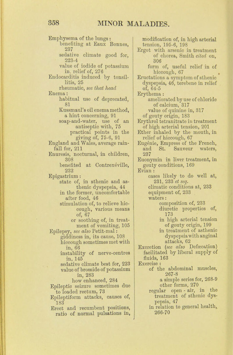 Emphysema of the lungs: benefiting at Eaux Bonnes, 237 sedative climate good for, 223-4 value of iodide of potassium in, relief of, 276 Endocarditis induced by tonsil- litis, 25 rheumatic, see that head Enema: habitual use of deprecated, 81 Kussmaul's oil enema method, a hint concerning, 91 aoap-and-water, use of an antiseptic with, 75 practical points in the giving of, 75-6, 91 England and Wales, average rain- fall for, 211 Enuresis, nocturnal, in children, 308 benefited at Contrexeville, 232 Epigastrium : state of, in sthenic and as- thenic dyspepsia, 44 in the former, uncomfortable after food, 46 stimulation of, to relieve hic- cough, various means of, 67 or soothing of, in treat- ment of vomiting, 105 Epilepsy, see also Petit-mal: giddiness in, its cause, 108 hiccough sometimes met with in, 66 instability of nerve-centres in, 145 sedative climate best for, 223 value of bromide of potassium in, 283 how enhanced, 284 Epileptic seizure sometimes due to loaded rectum, 73 Epileptiform attacks, causes of, 183 Erect and recumbent positions, ratio of normal pulsations in, modification of, in high arterial tension, 195-6, 198 Ergot with arsenic in treatment of chorea. Smith cited on, 306 form of, useful relief in of hiccough, 67 , Eructations a symptom of sthenic dyspepsia, 46, terebene in relief of, 64-5 Erythema : ameliorated by use of chloride of calcium, 317 value of quinine in, 317 of gouty origin, 183 Erythrol tetranitrate in treatment of high arterial tension, 201 Ether inhaled by the mouth, in relief of hiccough, 67 Eugenie, Empress of the French, and St. Sauveur waters, 237 Euonymin in liver treatment, in gouty conditions, 169 Evian : cases likely to do well at, 231, 233 et seq. climatic conditions at, 233 equipment of, 233 waters: composition of, 233 diuretic properties of, 173 in high arterial tension of gouty origin, 199 in treatment of asthenic dyspepsia with anginal attacks, 62 Excretion (see also Defsecation) facilitated by liberal supi^ly of fluids, 163 Exercise : of the abdominal muscles, 267-8 a simple series for, 268-9 other forms, 270 regular open - air, in the treatment of sthenic dys- pepsia, 47 in relation to general health, 266-70