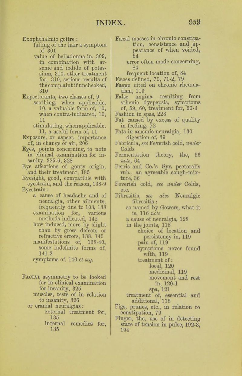 Exophthalmic goitre : falling of the hair a symptom of 301 value of belladonna in, 309, in combination with ar- senic and iodide of potas- sium, 310, other treatment for, 310, serious results of the complaint if unchecked, 310 Expectorants, two classes of, 9 soothing, when applicable, 10, a valuable form of, 10, when contra-indicated, 10, 11 stimulating, when applicable, 11, a useful form of, 11 Exposure, or aspect, imjiortance of, in change of air, 206 Eyes, points concerning, to note in clinical examination for in- sanity, 325-6, 328 Eye affections of gouty origin, and their treatment, 185 Eyesight, good, compatible with eyestrain, and the reason, 138-9 Eyestrain : a cause of headache and of neuralgia, other ailments, frequently due to 103, 138 examination for, various methods indicated, 142 liow induced, more by slight than by gross defects or refractive errors, 138, 145 manifestations of, 138-40, some indefinite forms of, 141-2 symptoms of, 140 et seq. Facial asymmetry to be looked for in clinical examination for insanity, 325 muscles, tests of in relation to insanity, 326 or cranial neuralgias: external treatment for, 135 internal remedies for, 135 Ffecal masses in chronic constipa- tion, consistence and ap- pearance of when voided, 84 error often made concerning, 84 frequent location of, 84 Fffices defined, 70, 71-2, 79 Fagge cited on chronic rheuma- tism, 113 False angina resulting from sthenic dyspepsia, symptoms of, 59, 60, treatment for, 60-3 Fashion in spas, 228 Fat caused by excess of quality in feeding, 72 Fats in anaemic neuralgia, 130 digestion of, 39 Febricula, see Feverish cold, tender Colds Fermentation theory, the, 56 note, 64 Ferris and Co.'s Syi. pectoralia rub., an agreeable cough-mix- ture, 36 Feverish cold, see under Colds, etc. Fibrositis, sec also Neuralgic fibrositis : so named by Gowers, what it is, 116 note a cause of neuralgia, 128 in the joints, 118 choice of location and persistency in, 119 pain of, 119 symptoms never found with, 119 treatment of: local, 120 medicinal, 119 movement and rest in, 120-1 spa, 121 treatment of, essential and additional, 118 Figs, prunes, etc., in relation to constipation, 79 Finger, the, use of in detecting state of tension in pulse, 192-3, 194