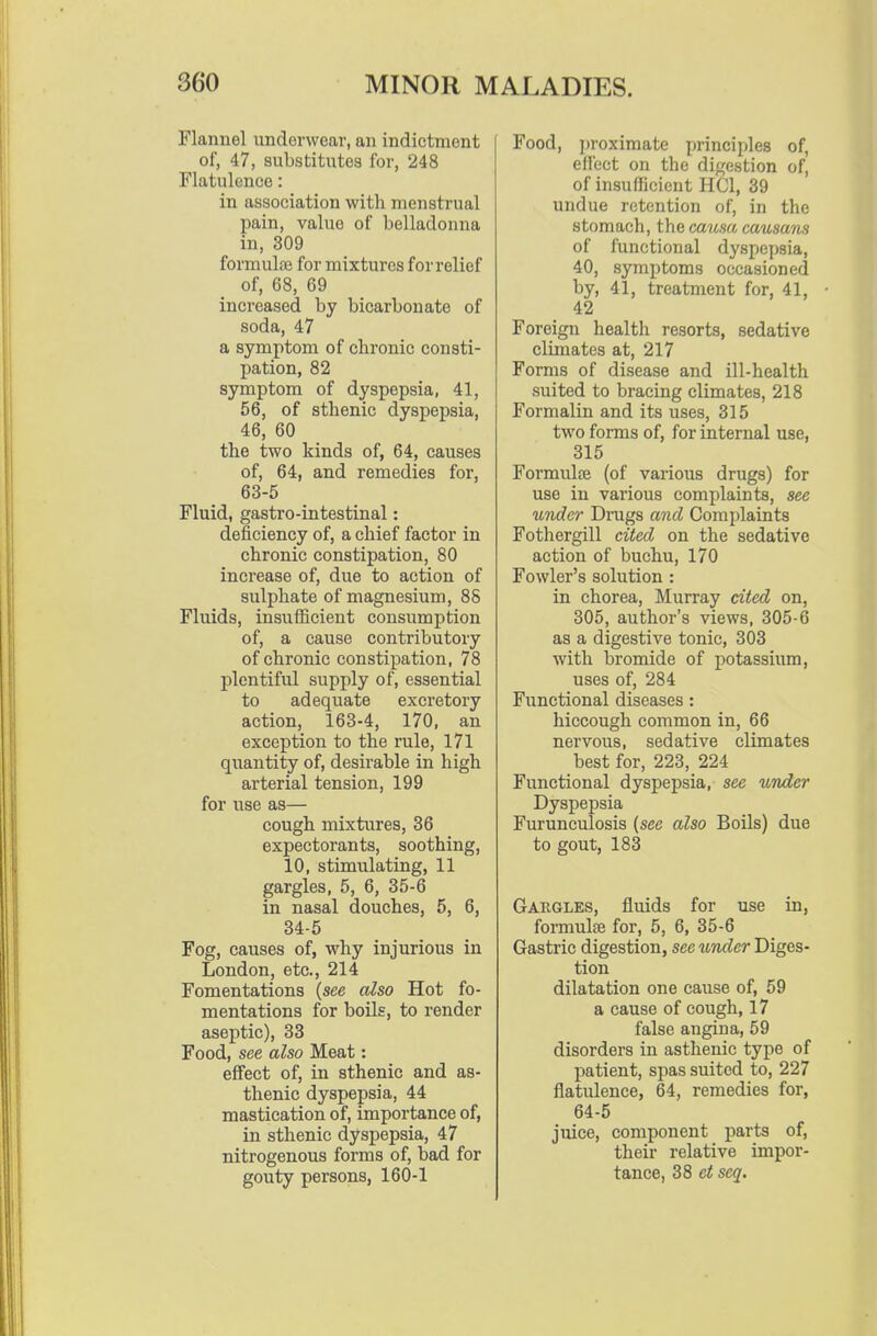 Flannel underwear, an indictment of, 47, substitutes for, 248 Flatulence: in association with menstrual pain, value of belladonna in, 309 formula} for mixtures for relief of, 68, 69 increased by bicarbonate of soda, 47 a symptom of chronic consti- pation, 82 symptom of dyspepsia, 41, 56, of sthenic dyspepsia, 46, 60 the two kinds of, 64, causes of, 64, and remedies for, 63-5 Fluid, gastro-intestinal: deficiency of, a chief factor in chronic constipation, 80 increase of, due to action of sulphate of magnesium, 88 Fluids, insufficient consumption of, a cause contributory of chronic constipation, 78 plentiful supply of, essential to adequate excretory action, 163-4, 170, an exception to the rule, 171 quantity of, desirable in high arterial tension, 199 for use as— cough mixtures, 36 expectorants, soothing, 10, stimulating, 11 gargles, 5, 6, 35-6 in nasal douches, 5, 6, 34-5 Fog, causes of, why injurious in London, etc., 214 Fomentations (see also Hot fo- mentations for boils, to render aseptic), 88 Food, see also Meat: effect of, in sthenic and as- thenic dyspepsia, 44 mastication of, importance of, in sthenic dyspepsia, 47 nitrogenous forms of, bad for gouty persons, 160-1 Food, ])roximate principles of, eliect on the dif^estion of, of insufficient HCl, 39 undue retention of, in the stomach, the causa causam of functional dyspepsia, 40, symptoms occasioned by, 41, treatment for, 41, 42 Foreign health resorts, sedative climates at, 217 Forms of disease and ill-health suited to bracing climates, 218 Formalin and its uses, 315 two forms of, for internal use, 815 Formulfe (of various drugs) for use in various complaints, see under Drugs and Complaints Fothergill cited on the sedative action of buchu, 170 Fowler's solution : in chorea, Murray cited on, 305, author's views, 805-6 as a digestive tonic, 303 with bromide of potassium, uses of, 284 Functional diseases: hiccough common in, 66 nervous, sedative climates best for, 223, 224 Functional dyspepsia, see under Dyspepsia Furunculosis {see also Boils) due to gout, 188 Gakgles, fluids for use in, foi-mulse for, 5, 6, 35-6 Gastric digestion, see vender Diges- tion dilatation one cause of, 59 a cause of cough, 17 false angina, 59 disorders in asthenic type of patient, spas suited to, 227 flatulence, 64, remedies for, 64-5 juice, component parts of, their relative impor- tance, 38 et seq.
