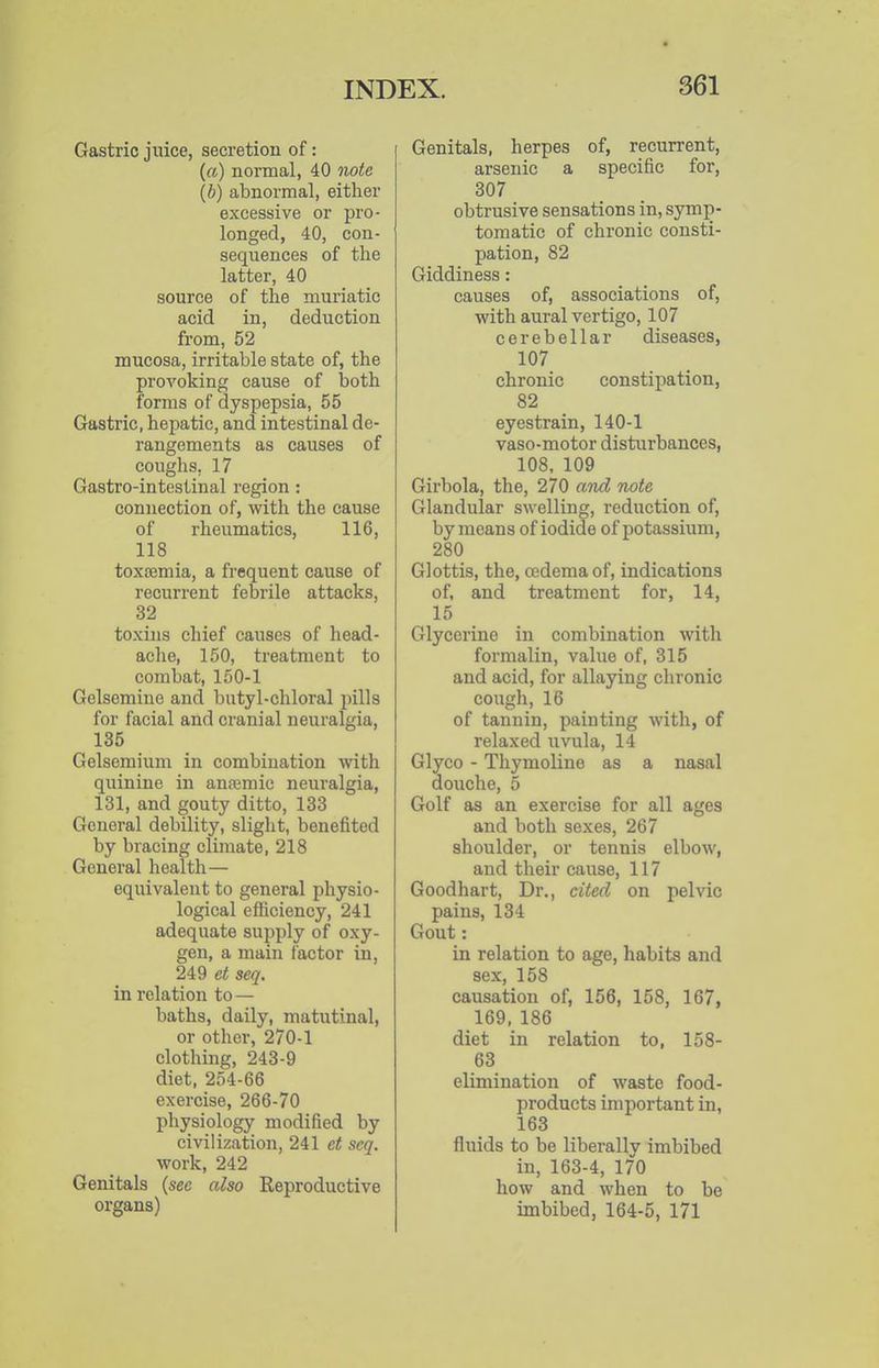 Gastric juice, secretion of: (a) normal, 40 note (b) abnormal, either excessive or pro- longed, 40, con- sequences of the latter, 40 source of the muriatic acid in, deduction from, 52 mucosa, irritable state of, the provoking cause of both forms of dyspepsia, 55 Gastric, hepatic, and intestinal de- rangements as causes of coughs, 17 Gastro-intestinal region: connection of, with the cause of rheiimatics, 116, 118 toxtemia, a frequent cause of recurrent febrile attacks, 32 toxins chief causes of head- ache, 150, treatment to combat, 150-1 Gelsemine and butyl-chloral pills for facial and cranial neuralgia, 135 Gelsemium in combination with quinine in anremic neuralgia, 131, and gouty ditto, 133 General debility, slight, benefited by bracing climate, 218 General health— equivalent to general physio- logical efficiency, 241 adequate supply of oxy- gen, a main factor in, 249 et seq. in relation to — baths, daily, matutinal, or other, 270-1 clothing, 243-9 diet, 254-66 exercise, 266-70 physiology modified by civilization, 241 et seq. work, 242 Genitals (sec also Reproductive organs) Genitals, herpes of, recurrent, arsenic a specific for, 307 obtrusive sensations in, symp- tomatic of chronic consti- pation, 82 Giddiness: causes of, associations of, with aural vertigo, 107 cerebellar diseases, 107 chronic constipation, 82 eyestrain, 140-1 vaso-motor disturbances, 108, 109 Girbola, the, 270 and note Glandular swelling, reduction of, by means of iodide of potassium, 280 Glottis, the, cedemaof, indications of, and treatment for, 14, 15 Glycerine in combination with formalin, value of, 315 and acid, for allaying chronic cough,16 of tannin, painting with, of relaxed uvula, 14 Glyco - Thymoline as a nasal douche, 5 Golf as an exercise for all ages and both sexes, 267 shoulder, or tennis elbow, and their cause, 117 Goodhart, Dr., cited on pelvic pains, 134 Gout: in relation to age, habits and sex, 158 causation of, 156, 158, 167, 169, 186 diet in relation to, 158- 63 elimination of waste food- products important in, 163 fluids to be liberally imbibed in, 163-4, 170 how and when to be imbibed, 164-5, 171
