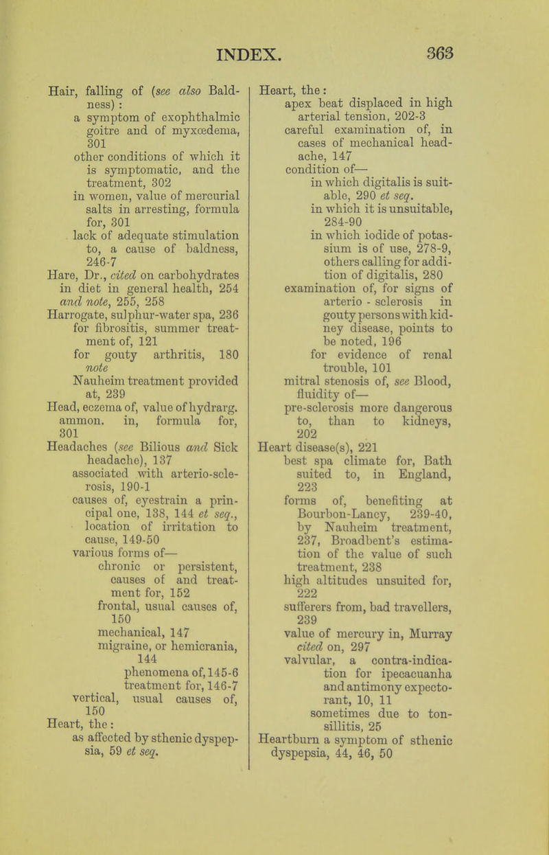 Hair, falling of {see also Bald- ness) : a symptom of exophthalmic goitre and of myxoedema, 301 other conditions of which it is symptomatic, and the treatment, 302 in women, value of mercurial salts in arresting, formula for, 301 lack of adequate stimulation to, a cause of haldness, 246-7 Hare, Dr., cited on carbohydrates in diet in general health, 254 a?id note, 255, 258 Harrogate, sulphur-water spa, 236 for fibrositis, summer treat- ment of, 121 for gouty arthritis, 180 note Nauheim treatment provided at, 239 Head, eczema of, value of hydrarg. ammon. in, formula for, 301 Headaches {see Bilious ami Sick headache), 137 associated with arterio-scle- rosis, 190-1 causes of, eyestrain a prin- cipal one, 138, 144 et seq., location of irritation to cause, 149-50 various forms of— chronic or persistent, causes of and treat- ment for, 152 frontal, usual causes of, 150 mechanical, 147 migraine, or hemicrania, 144 phenomena of, 145-6 treatment for, 146-7 vertical, usual causes of, 150 Heart, the: as affected by sthenic dyspep- sia, 59 et seq. Heart, the: apex beat displaced in high arterial tension, 202-3 careful examination of, in cases of mechanical head- ache, 147 condition of— in which digitalis is suit- able, 290 et seq. in which it is unsuitable, 284-90 in which iodide of potas- sium is of use, 278-9, others calling for addi- tion of digitalis, 280 examination of, for signs of arterio - sclerosis in gouty persons with kid- ney disease, points to be noted, 196 for evidence of renal trouble, 101 mitral stenosis of, see Blood, fluidity of— pre-sclerosis more dangerous to, than to kidneys, 202 Heart disease(s), 221 best spa climate for, Bath suited to, in England, 223 forma of, benefiting at Bourbon-Lancy, 239-40, by Nauheim treatment, 237, Broadbent's estima- tion of the value of such treatment, 238 high altitudes unsuited for, 222 sufferers from, bad travellers, 239 value of mercury in, Murray cited on, 297 valvular, a contra-indica- tion for ipecacuanha and antimony expecto- rant, 10, 11 sometimes due to ton- sillitis, 25 Heartburn a symptom of sthenic dyspepsia, 44, 46, 50