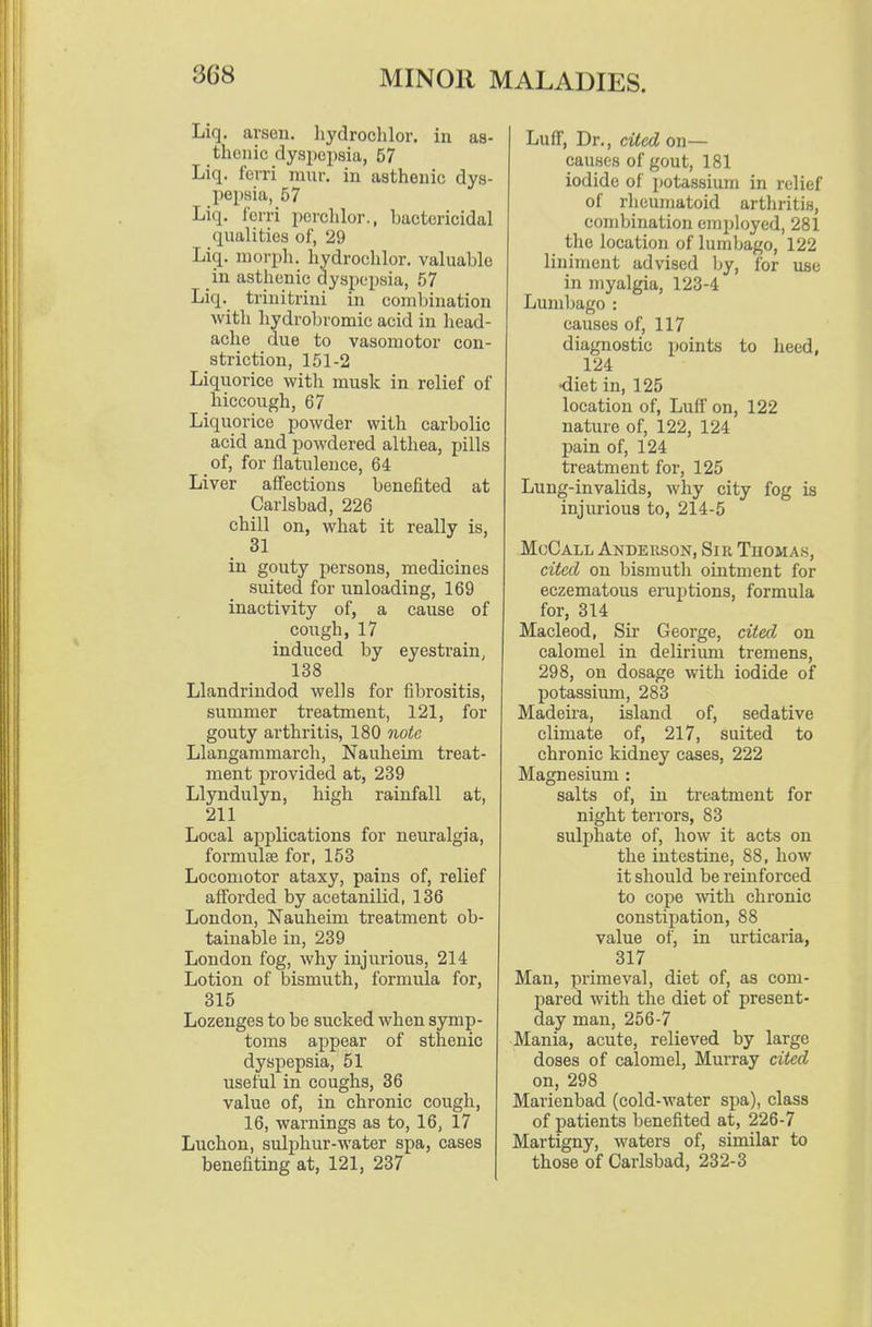 Liq. arson, hydroclilor. in as- thenic dyspepsia, 57 Liq. fevri mur. in asthenic dys- pepsia, 57 Liq. I'ciTi perclilor., bactericidal qualities of, 29 Liq. morph. hydroclilor. valuable in asthenic dyspepsia, 57 Liq. trinitrini in combination with hydrobromic acid in head- ache due to vasomotor con- striction, 151-2 Liquorice with musk in relief of hiccough, 67 Liquorice powder with carbolic acid and powdered althea, pills of, for flatulence, 64 Liver affectious benefited at Carlsbad, 226 chill on, what it really is, 31 in gouty persons, medicines suited for unloading, 169 inactivity of, a cause of cough, 17 induced by eyestrain, 138 Llandrindod wells for fibrositis, summer treatment, 121, for gouty arthritis, 180 note Llangammarch, Nauheim treat- ment provided at, 239 Llyndulyn, high rainfall at, 211 Local applications for neuralgia, formulae for, 153 Locomotor ataxy, pains of, relief afforded by acetanilid, 136 London, Nauheim treatment ob- tainable in, 239 London fog, why injurious, 214 Lotion of bismuth, formula for, 315 Lozenges to be sucked when symp- toms appear of sthenic dyspepsia, 51 useful in coughs, 36 value of, in chronic cough, 16, warnings as to, 16, 17 Luchon, sulphur-water spa, cases benefiting at, 121, 237 Luff, Dr., cited on— causes of gout, 181 iodide of potassium in relief of rheumatoid arthritis, combination employed, 281 the location of lumbago, 122 liniment advised by, for use in myalgia, 123-4 Lumbago : causes of, 117 diagnostic points to heed, 124 diet in, 125 location of, LulT on, 122 nature of, 122, 124 pain of, 124 treatment for, 125 Lung-invalids, why city fog is injurious to, 214-5 McCall Anderson, Sir Thomas, cited on bismuth ointment for eczematous eruptions, formula for, 314 Macleod, Sir George, cited on calomel in delirium tremens, 298, on dosage with iodide of potassium, 283 Madeii'a, island of, sedative climate of, 217, suited to chronic kidney cases, 222 Magnesium : salts of, in treatment for night terrors, 83 suli^hate of, how it acts on the intestine, 88, how it should be reinforced to cope with chronic constipation, 88 value of, in urticaria, 317 Man, primeval, diet of, as com- pared with the diet of present- day man, 256-7 Mania, acute, relieved by large doses of calomel, Murray cited on, 298 Marienbad (cold-water spa), class of patients benefited at, 226-7 Martigny, waters of, similar to those of Carlsbad, 232-3