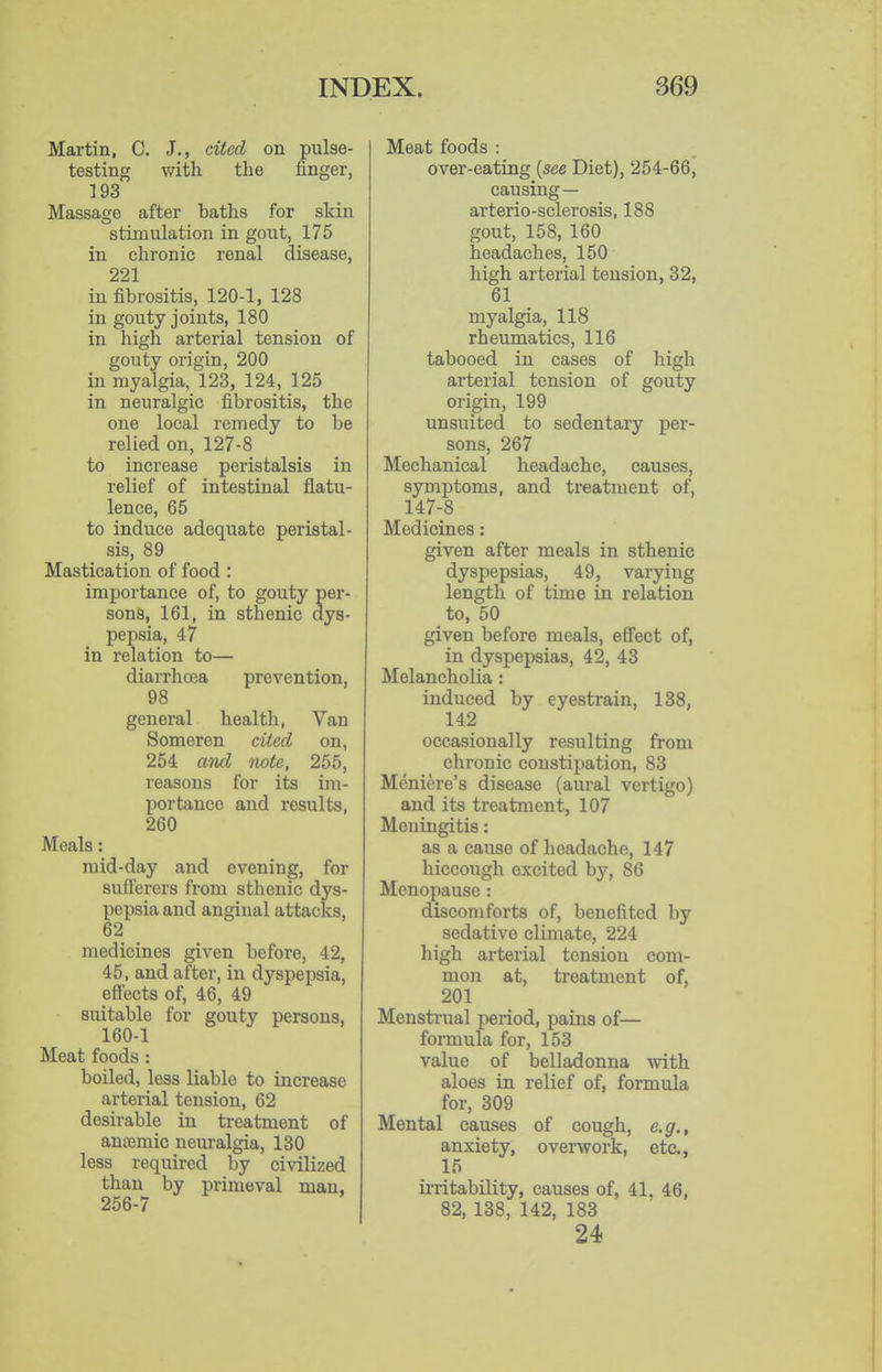 Martin, C. J., cited on pulse- testing with the finger, 193 Massage after baths for skin stimulation in gout, 175 in chronic renal disease, 221 in fibrositis, 120-1, 128 in gouty joints, 180 in high arterial tension of gouty origin, 200 in myalgia, 123, 124, 125 in neuralgic fibrositis, the one local remedy to be relied on, 127-8 to increase peristalsis in relief of intestinal flatu- lence, 65 to induce adequate peristal- sis, 89 Mastication of food : importance of, to gouty per- sons, 161, in sthenic dys- pepsia, 47 in relation to— diarrhoea prevention, 98 general health, Van Someren cited on, 254 and note, 255, reasons for its im- portance and results, 260 Meals: raid-day and evening, for sufferers from sthenic dys- pepsia and anginal attacks, 62 medicines given before, 42, 45, and after, in dyspepsia, effects of, 46, 49 suitable for gouty persons, 160-1 Meat foods : boiled, less liable to increase arterial tension, 62 desirable in treatment of antemic neuralgia, 130 less required by civilized than by primeval man, 256-7 Meat foods : over-eating {see Diet), 254-66, causing — arterio-sclerosis, 188 gout, 158, 160 headaches, 150 high arterial tension, 32, 61 myalgia, 118 rheumatics, 116 tabooed in cases of high arterial tension of gouty origin, 199 unsuited to sedentary per- sons, 267 Mechanical headache, causes, symptoms, and treatment of, 147-8 Medicines: given after meals in sthenic dyspepsias, 49, varying length of time in relation to, 50 given before meals, effect of, in dyspepsias, 42, 43 Melancholia: induced by eyestrain, 138, 142 occasionally resulting from chronic constipation, 83 Meniere's disease (aural vertigo) and its treatment, 107 Meningitis: as a cause of headache, 147 hiccough excited by, 86 Menopause : discomforts of, benefited by sedative climate, 224 high arterial tension com- mon at, treatment of, 201 Menstrual period, pains of— formula for, 153 value of belladonna -with aloes in relief of, formula for, 309 Mental causes of cough, e.g., anxiety, overwork, etc., 15 ii-ritability, causes of, 41, 46, 82, 138, 142, 183 24