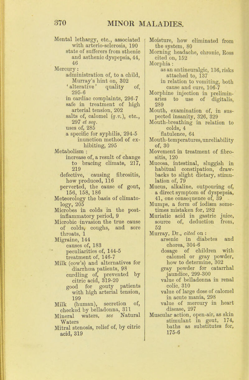 Mental lethargy, etc., associated with artcrio-sclerosis, 190 state of sufl'erers from sthenic and asthenic dyspepsia, 44, 46 Mercury: administration of, to a child, Murray's hint on, 302 ' alterative' quality of, 295-6 in cardiac complaints, 296-7 safe in treatment of high arterial tension, 202 salts of, calomel (q-v.), etc., 297 et seq. uses of, 285 a specific for syphilis, 294-5 inunction method of ex- hibiting, 295 Metabolism : increase of, a result of change to bracing climate, 217, 219 defective, causing fibrositis, how produced, 116 perverted, the cause of gout, 156, 158, 186 Meteorology the basis of climato- logy, 205 Microbes in colds in the post- inflammatory period, 9 Microbic invasion the true cause of colds, coughs, and sore throats, 1 Migraine, 144 causes of, 183 peculiarities of, 144-5 treatment of, 146-7 Milk (cow's) and alternatives for diarrhoea patients, 98 curdling of, prevented by citric acid, 319-20 good for gouty patients with high arterial tension, 199 Milk (human), secretion of, checked by belladonna, 311 Mineral waters, see Natural Waters Mitral stenosis, relief of, by citric acid, 319 Moisture, how eliminated from the system, 80 Morning headache, chronic, Ross cited on, 152 Morphia : as an autineuralgic, 136, risks attached to, 137 in relation to vomiting, both cause and cure, 106-7 Morphine injection in prelimin- aries to use of digitalis, 289 Mouth, examination of, in sus- pected insanity, 326, 329 Mouth-breathing in relation to colds, 4 flatulence, 64 Mouth - temperatures, unreliability of, 30 Movement in treatment of fibro- sitis, 120 Mucosa, intestinal, sluggish in habitual constipation, draw- backs to slight dietary, stimu- lation of, 79 Mucus, alkaline, outpouring of, a direct symptom of dyspepsia, 41, one consequence of, 39 Mumps, a form of iodism some- times mistaken for, 282 Muriatic acid in gastric juice, source of, deduction from, 52 Murray, Dr., cited on : arsenic in diabetes and chorea, 304-6 dosage of children with calomel or gray powder, how to determine, 302 gray powder for cataiThal jaundice, 299-300 value of belladonna in renal colic, 310 value of large dose of calomel in acute mania, 298 value of mercury in heart disease, 297 Muscular action, open-air, as skin stimulant in gout, 174, baths as substitutes for, 175-6