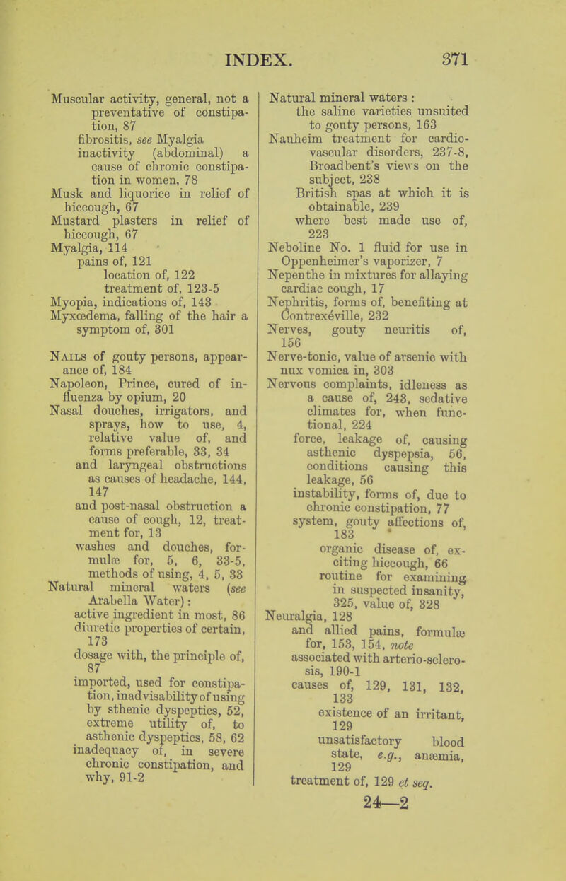 Muscular activity, general, not a preventative of constipa- tion, 87 fibrositis, see Myalgia inactivity (abdominal) a cause of chronic constipa- tion in women, 78 Musk and liquorice in relief of hiccough, 67 Mustard plasters in relief of hiccough, 67 Myalgia, 114 pains of, 121 location of, 122 treatment of, 123-5 Myopia, indications of, 143 Myxoedema, falling of the hair a symptom of, 301 Nails of gouty persons, appear- ance of, 184 Napoleon, Prince, cured of in- fluenza by opium, 20 Nasal douches, irrigators, and sprays, how to use, 4, relative value of, and forms preferable, 33, 34 and laryngeal obstructions as causes of headache, 144, 147 and post-nasal obstruction a cause of cough, 12, treat- ment for, 13 washes and douches, for- mulae for, 5. 6, 33-5, methods of using, 4, 5, 33 Natural mineral waters (sec Arabella Water): active ingredient in most, 86 diuretic properties of certain, 173 dosage with, the principle of, 87 imported, used for constipa- tion, inadvisability of using by sthenic dyspeptics, 52, extreme utility of, to asthenic dyspeptics, 58, 62 inadequacy of, in severe chronic constipation, and why, 91-2 Natural mineral waters : the saline varieties unsuited to gouty persons, 163 Nauheira treatment for cardio- vascular disorders, 237-8, Broad bent's views on the subject, 238 British spas at which it is obtainable, 239 where best made use of, 223 Neboline No. 1 fluid for use in Oppenheimer's vaporizer, 7 Nepenthe in mixtures for allaying cardiac cough, 17 Nephritis, forms of, benefiting at Contrexeville, 232 Nerves, gouty neuritis of, 156 Nerve-tonic, value of arsenic with nux vomica in, 303 Nervous complaints, idleness as a cause of, 243, sedative climates for, when func- tional, 224 force, leakage of, causing asthenic dyspepsia, 56, conditions causing this leakage, 56 instability, foi-ms of, due to chronic constipation, 77 system, gouty affections of, 183 organic disease of, ex- citing hiccough, 66 routine for examining in suspected insanity, 325, value of, 328 Neuralgia, 128 and allied pains, formulae for, 153, 154, iiote associated with arterio-sclero- sis, 190-1 causes of, 129, 131, 132. 133 existence of an irritant, 129 unsatisfactory blood state, e.g., anaemia, 129 treatment of, 129 et seq. 24—2