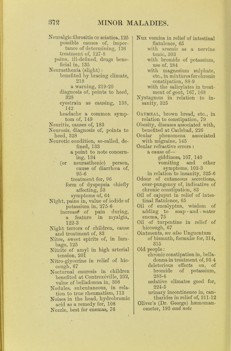 Neuralgic fibroaitis or sciatica, 125 possible causes of, ini])or- tance of determining, 126 treutaieut of, 127-8 pains, ill-defined, drugs bene- ficial in, 135 Neurasthenia (slight): benefited by bracing climate, 218 a warning, 219-20 diagnosis of, points to heed, 328 eyestrain as causing, 138, 142 headache a common symp- tom of, 149 Neuritis, causes of, 183 Neurosis, diagnosis of, points to heed, 328 Neurotic condition, so-called, de- fined, 133 a point to note concern- ing, 134 (or neurasthenic) person, cause of diarrhoea of, 95-6 treatment for, 96 form of dyspepsia chiefly affecting, 53 symptoms of, 64 Night, pains in, value of iodide of potassium in, 275-6 increase of pain during, a feature in myalgia, 122-3 Night terrors of children, cause and treatment of, 83 Nitre, sweet spirits of, in lum- bago, 125 Nitrite of amyl in high arterial tension, 201 Nitro-glycerine in relief of hic- cough, 67 Nocturnal enuresis in children benefited at Contrexeville, 232, value of belladonna in, 308 Nodules, subcutaneous, in rela- tion to true rheumatism, 113 Noises in the head, hydrobromic acid as a remedy for, 108 Nozzle, best for enemas, 76 Nux vomica in relief of intestinal flatulence, 65 witli arsenic as a nervine tonic, 303 with bromide of potassium, use of, 284 with magnesium sulphate, etc., in mixtures for chronic constipation, 88-9 with the salicylates in treat- ment of gout, 167, 168 Nystagmus in relation to in- sanity, 325 Oatmeal, brown bread, etc., in relation to constipation, 79 Obesity, diseases associated with, benefited at Carlsbad, 226 Ocular phenomena associated with migraine, 145 Ocular refractive errors : a cause of— giddiness, 107, 140 vomiting and other symptoms, 102-3 in relation to insanity, 325-6 Odour of cutaneous secretions, over-pungency of, indicative of chronic constipation, 83 Oil of cajuput in relief of intes- tinal flatulence, 65 Oil of eucalyptus, wisdom of adding to soap - and - water enema, 75 Oil of turpentine in relief of hiccough, 67 Ointments, sec also Unguentum of bismuth, formulae for, 314, 315 Old people: chronic constipation in, bella- donna in treatment of, 93-4 deleterious effects on, of bromide of potassium, 283-4 sedative climates good for, 224-5 urinary incontinence in, can- tharides in relief of, 311-12 Oliver's (Dr. George) haemoraan- ometer, 193 and note