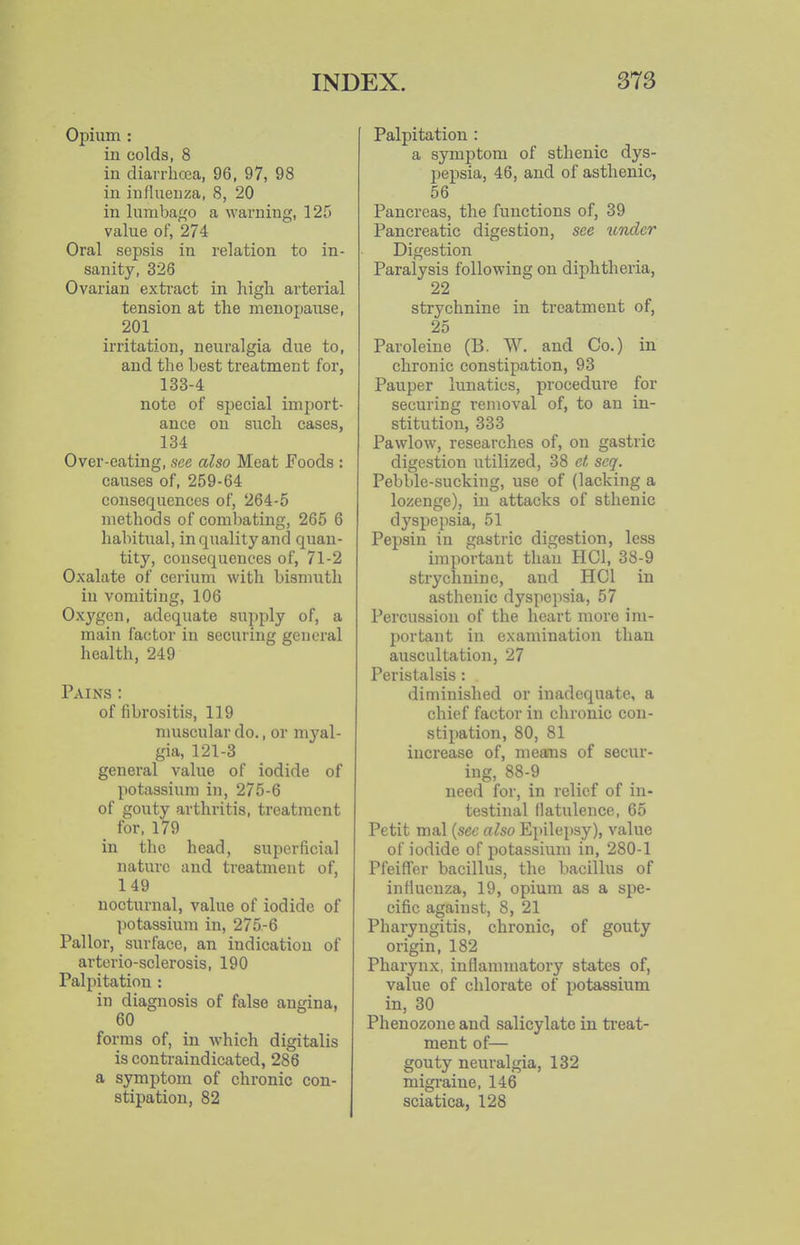 Opium : in colds, 8 in diarrbcea, 96, 97, 98 in influenza, 8, 20 in lumbago a warning, 125 value of, 274 Oral sepsis in relation to in- sanity, 326 Ovarian exti-act in high arterial tension at the menopause, 201 irritation, neuralgia due to, and the best treatment for, 133-4 note of special import- ance on such cases, 134 Over-eating, see also Meat Foods : causes of, 259-64 consequences of, 264-5 methods of combating, 265 6 habitual, in quality and quan- tity, consequences of, 71-2 Oxalate of cerium with bismuth in vomiting, 106 Oxygen, adequate supply of, a main factor in securing general health, 249 Pains : of fibrositis, 119 nmscular do., or myal- gia, 121-3 general value of iodide of potassium in, 275-6 of gouty arthritis, treatment for, 179 in the head, superficial nature and treatment of, 149 nocturnal, value of iodide of ])otassium in, 275-6 Pallor, surface, an indication of arterio-sclerosis, 190 Palpitation : in diagnosis of false angina, 60 forms of, in which digitalis is contraindicated, 286 a symptom of chronic con- stipation, 82 Palpitation : a symptom of sthenic dys- pepsia, 46, and of asthenic, 56 Pancreas, the functions of, 39 Pancreatic digestion, see under Digestion Paralysis following on diphtheria, 22 strychnine in treatment of, 25 Paroleine (B. W. and Co.) in chronic constipation, 93 Pauper lunatics, procedure for securing removal of, to an in- stitution, 333 Pawlow, researches of, on gastric digestion utilized, 38 ct scq. Pebble-sucking, use of (lacking a lozenge), in attacks of sthenic dyspepsia, 51 Pepsin in gastric digestion, less important than HCl, 38-9 strychnine, and HCl in asthenic dyspepsia, 57 Percussion of the heart more im- portant in examination than auscultation, 27 Peristalsis : diminished or inadequate, a chief factor in clironic con- stipation, 80, 81 increase of, means of secur- ing, 88-9 need for, in relief of in- testinal flatulence, 65 Petit mal {sec also Epilepsy), value of iodide of potassium in, 280-1 Pfeiffer bacillus, the bacillus of influenza, 19, opium as a spe- cific against, 8, 21 Pharyngitis, chronic, of gouty origin, 182 Pharynx, inflammatory states of, value of chlorate of potassium in, 30 Phenozone and salicylate in treat- ment of— gouty neuralgia, 132 migraine, 146 sciatica, 128